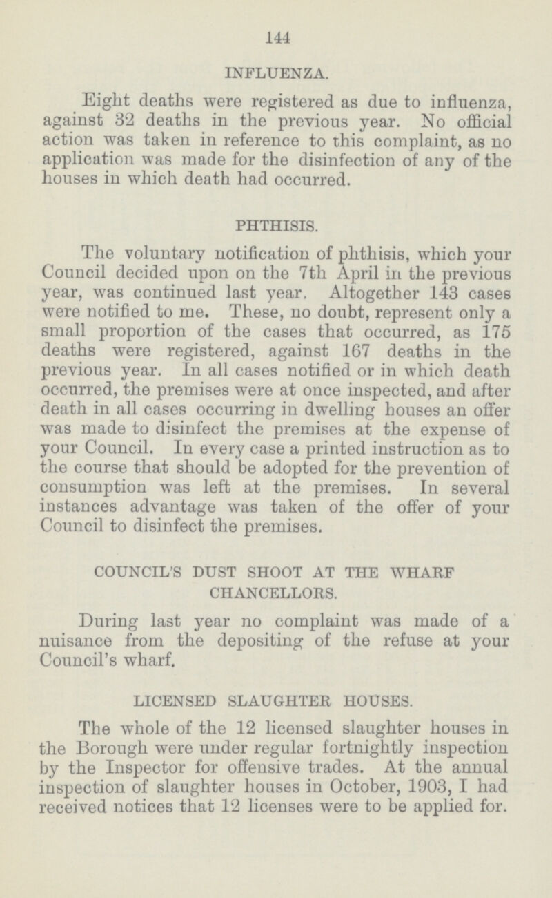 144 INFLUENZA. Eight deaths were registered as due to influenza, against 32 deaths in the previous year. No official action was taken in reference to this complaint, as no application was made for the disinfection of any of the houses in which death had occurred. PHTHISIS. The voluntary notification of phthisis, which your Council decided upon on the 7th April in the previous year, was continued last year. Altogether 143 cases were notified to me. These, no doubt, represent only a small proportion of the cases that occurred, as 175 deaths were registered, against 167 deaths in the previous year. In all cases notified or in which death occurred, the premises were at once inspected, and after death in all cases occurring in dwelling houses an offer was made to disinfect the premises at the expense of your Council. In every case a printed instruction as to the course that should be adopted for the prevention of consumption was left at the premises. In several instances advantage was taken of the offer of your Council to disinfect the premises. COUNCIL'S DUST SHOOT AT THE WHARF CHANCELLORS. During last year no complaint was made of a nuisance from the depositing of the refuse at your Council's wharf. LICENSED SLAUGHTER HOUSES. The whole of the 12 licensed slaughter houses in the Borough were under regular fortnightly inspection by the Inspector for offensive trades. At the annual inspection of slaughter houses in October, 1903, I had received notices that 12 licenses were to be applied for.