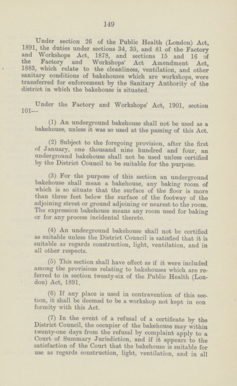 149 Under section 26 of the Public Health (London) Act, 1891, the duties under sections 34, 35, and 81 of the Factory and Workshops Act, 1878, and sections 15 and 16 of the Factory and Workshops' Act Amendment Act, 1883, which relate to the cleanliness, ventilation, and other sanitary conditions of bakehouses which are workshops, were transferred for enforcement by the Sanitary Authority of the district in which the bakehouse is situated. Under the Factory and Workshops' Act, 1901, section 101— (1) An underground bakehouse shall not be used as a bakehouse, unless it was so used at the passing of this Act. (2) Subject to the foregoing provision, after the first of January, one thousand nine hundred and four, an underground bakehouse shall not be used unless certified by the District Council to be suitable for the purpose. (3) For the purpose of this section an underground bakehouse shall mean a bakehouse, any baking room of which is so situate that the surface of the floor is more than three feet below the surface of the footway of the adjoining street or ground adjoining or nearest to the room. The expression bakehouse means any room used for baking or for any process incidental thereto. (4) An underground bakehouse shall not be certified as suitable unless the District Council is satisfied that it is suitable as regards construction, light, ventilation, and in all other respects. (5) This section shall have effect as if it were included among the provisions relating to bakehouses which are re ferred to in section twenty.six of the Public Health (Lon don) Act, 1891. (6) If any place is used in contravention of this sec tion, it shall be deemed to be a workshop not kept in con formity with this Act. (7) In the event of a refusal of a certificate by the District Council, the occupier of the bakehouse may within twenty.one days from the refusal by complaint apply to a Court of Summary Jurisdiction, and if it appears to the satisfaction of the Court that the bakehouse is suitable for use as regards construction, light, ventilation, and in all
