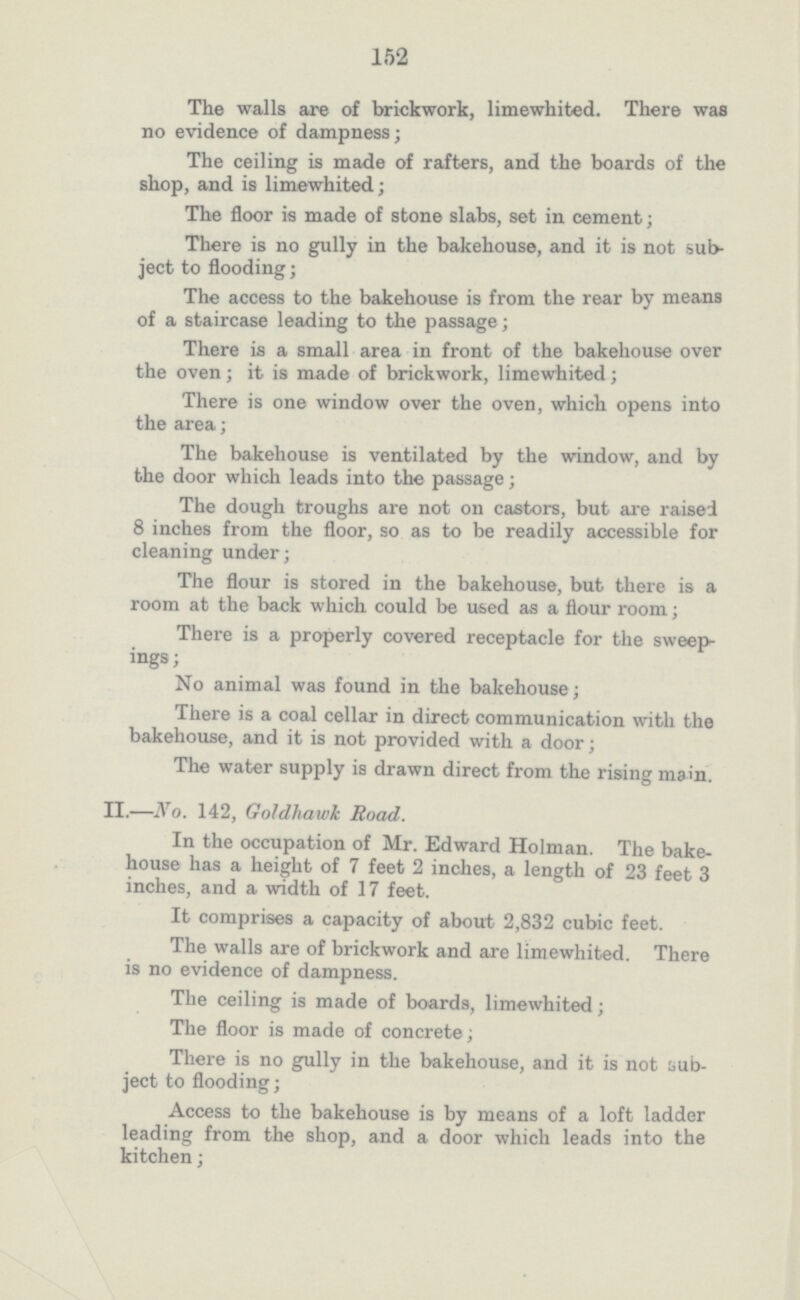 152 The walls are of brickwork, limewhited. There was no evidence of dampness; The ceiling is made of rafters, and the boards of the shop, and is limewhited; The floor is made of stone slabs, set in cement; There is no gully in the bakehouse, and it is not sub ject to flooding; The access to the bakehouse is from the rear by means of a staircase leading to the passage; There is a small area in front of the bakehouse over the oven ; it is made of brickwork, limewhited ; There is one window over the oven, which opens into the area; The bakehouse is ventilated by the window, and by the door which leads into the passage; The dough troughs are not on castors, but are raised 8 inches from the floor, so as to be readily accessible for cleaning under; The flour is stored in the bakehouse, but there is a room at the back which could be used as a flour room; There is a properly covered receptacle for the sweep ings; No animal was found in the bakehouse; There is a coal cellar in direct communication with the bakehouse, and it is not provided with a door; The water supply is drawn direct from the rising mam. II.—No. 142, Goldhawk Road. In the occupation of Mr. Edward Holman. The bake house has a height of 7 feet 2 inches, a length of 23 feet 3 inches, and a width of 17 feet. It comprises a capacity of about 2,832 cubic feet. The walls are of brickwork and are limewhited. There is no evidence of dampness. The ceiling is made of boards, limewhited; The floor is made of concrete; There is no gully in the bakehouse, and it is not sub ject to flooding; Access to the bakehouse is by means of a loft ladder leading from the shop, and a door which leads into the kitchen;