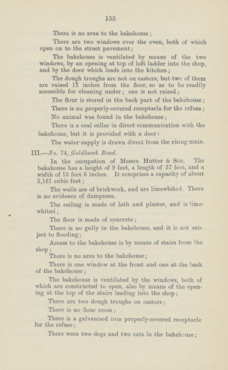 153 There is no area to the bakehouse; There are two windows over the oven, both of which open on to the street pavement; The bakehouse is ventilated by means of the two windows, by an opening at top of loft ladder into the shop, and by the door which leads into the kitchen; The dough troughs are not on castors, but two of them are raised 12 inches from the floor, so as to be readily accessible for cleaning under; one is not raised; The flour is stored in the back part of the bakehouse; There is no properly-covered receptacle for the refuse; No animal was found in the bakehouse; There is a coal cellar in direct communication with the bakehouse, but it is provided with a door; The water supply is drawn direct from the rising main. III.—No. 74, Goldhawk Road. In the occupation of Messrs. Hutter & Son. The bakehouse has a height of 9 feet, a length of 37 feet, and a width of 15 feet 6 inches. It comprises a capacity of about 5,161 cubic feet; The walls are of brickwork, and axe limewhited. There is no evidence of dampness. The ceiling is made of lath and plaster, and is lime whited ; The floor is made of concrete; There is no gully in the bakehouse, and it is not sub ject to flooding; Access to the bakehouse is by means of stairs from the shop; There is no area to the bakehouse; There is one window at the front and one at the back of the bakehouse; The bakehouse is ventilated by the windows, both of which are constructed to open, also by means of the open ing at the top of the stairs leading into the shop; There are two dough troughs on castors; There is no flour room; There is a galvanised iron properly-covered receptacle for the refuse; There were two dogs and two cats in the bakehouse;