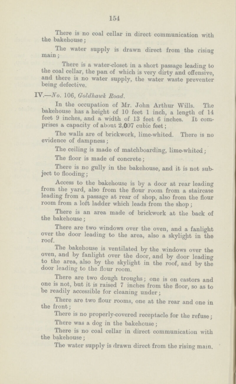154 There is no coal cellar in direct communication with the bakehouse; The water supply is drawn direct from the rising main; There is a water-closet in a short passage leading to the coal cellar, the pan of which is very dirty and offensive, and there is no water supply, the water waste preventer being defective. IV.—No. 106, Goldhawk Road. In the occupation of Mr. John Arthur Wills. The bakehouse has a height of 10 feet 1 inch, a length of 14 feet 9 inches, and a width of 13 feet 6 inches. It com prises a capacity of about 2,007 cubic feet; The walls are of brickwork, lime-whited. There is no evidence of dampness; The ceiling is made of matchboarding, lime-whited; The floor is made of concrete; There is no gully in the bakehouse, and it is not sub ject to flooding; Access to the bakehouse is by a door at rear leading from the yard, also from the flour room from a staircase leading from a passage at rear of shop, also from the flour room from a loft ladder which leads from the shop; There is an area made of brickwork at the back of the bakehouse; There are two windows over the oven, and a fanlight over the door leading to the area, also a skylight in the roof. The bakehouse is ventilated by the windows over the oven, and by fanlight over the door, and by door leading to the area, also by the skylight in the roof, and by the door leading to the flour room. There are two dough troughs; one is on castors and one is not, but it is raised 7 inches from the floor, so as to be readily accessible for cleaning under; There are two flour rooms, one at the rear and one in the front; There is no properly-covered receptacle for the refuse; There was a dog in the bakehouse; There is no coal cellar in direct communication with the bakehouse; The water supply is drawn direct from the rising main.