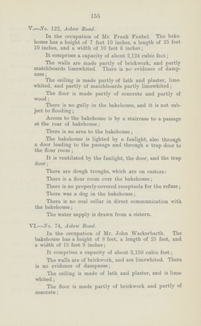 155 V.—No. 122, Askew Road. In the occupation of Mr. Frank Faubel. The bake house has a height of 7 feet 10 inches, a length of 25 feet 10 inches, and a width of 10 feet 6 inches ; It comprises a capacity of about 2,124 cubic feet; The walls are made partly of brickwork, and partly matchboards limewhited. There is no evidence of damp ness; The ceiling is made partly of lath and plaster, lime whited, and partly of matchboards partly limewhited; The floor is made partly of concrete and partly of wood; There is no gully in the bakehouse, and it is not sub ject to flooding; Access to the bakehouse is by a staircase to a passage at the rear of bakehouse; There is no area to the bakehouse; The bakehouse is lighted by a fanlight, also through a door leading to the passage and through a trap door to the flour room; It is ventilated by the fanlight, the door, and the trap door; There are dough troughs, which are on castors; There is a flour room over the bakehouse; There is no properly-covered receptacle for the refuse; There was a dog in the bakehouse; There is no coal cellar in direct communication with the bakehouse; The water supply is drawn from a cistern. VI.—No. 74, Askew Road. In the occupation of Mr. John Wackerbarth. The bakehouse has a height of 8 feet, a length of 25 feet, and a width of 15 feet 9 inches; It comprises a capacity of about 3,150 cubic feet; The walls are of brickwork, and are limewhited. There is no evidence of dampness; The ceiling is made of lath and plaster, and is lime whited ; The floor is made partly of brickwork and partly of concrete;