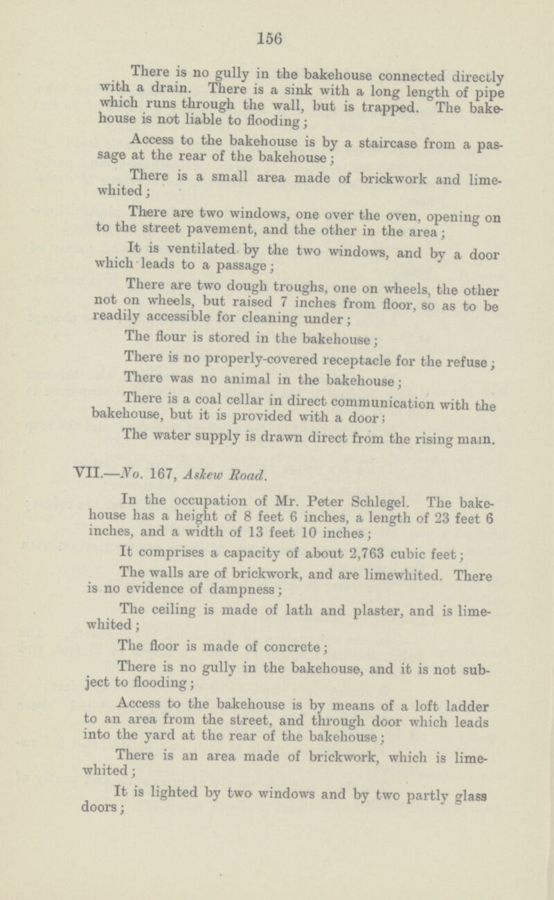 156 There is no gully in the bakehouse connected directly with a drain. There is a sink with a long length of pipe which runs through the wall, but is trapped. The bake house is not liable to flooding; Access to the bakehouse is by a staircase from a pas sage at the rear of the bakehouse; There is a small area made of brickwork and lime whited; There are two windows, one over the oven, opening on to the street pavement, and the other in the area; It is ventilated by the two windows, and by a door which leads to a passage; There are two dough troughs, one on wheels, the other not on wheels, but raised 7 inches from floor, so as to be readily accessible for cleaning under; The flour is stored in the bakehouse; There is no properly-covered receptacle for the refuse, There was no animal in the bakehouse; There is a coal cellar in direct communication with the bakehouse, but it is provided with a door; The water supply is drawn direct from the rising mam. VII.—No. 167, A skew Road. In the occupation of Mr. Peter Schlegel. The bake house has a height of 8 feet 6 inches, a length of 23 feet 6 inches, and a width of 13 feet 10 inches; It comprises a capacity of about 2,763 cubic feet; The walls are of brickwork, and are limewhited. There is no evidence of dampness; The ceiling is made of lath and plaster, and is lime whited ; The floor is made of concrete; There is no gully in the bakehouse, and it is not sub ject to flooding; Access to the bakehouse is by means of a loft ladder to an area from the street, and through door which leads into the yard at the rear of the bakehouse; There is an area made of brickwork, which is lime whited ; It is lighted by two windows and by two partly glass doors;