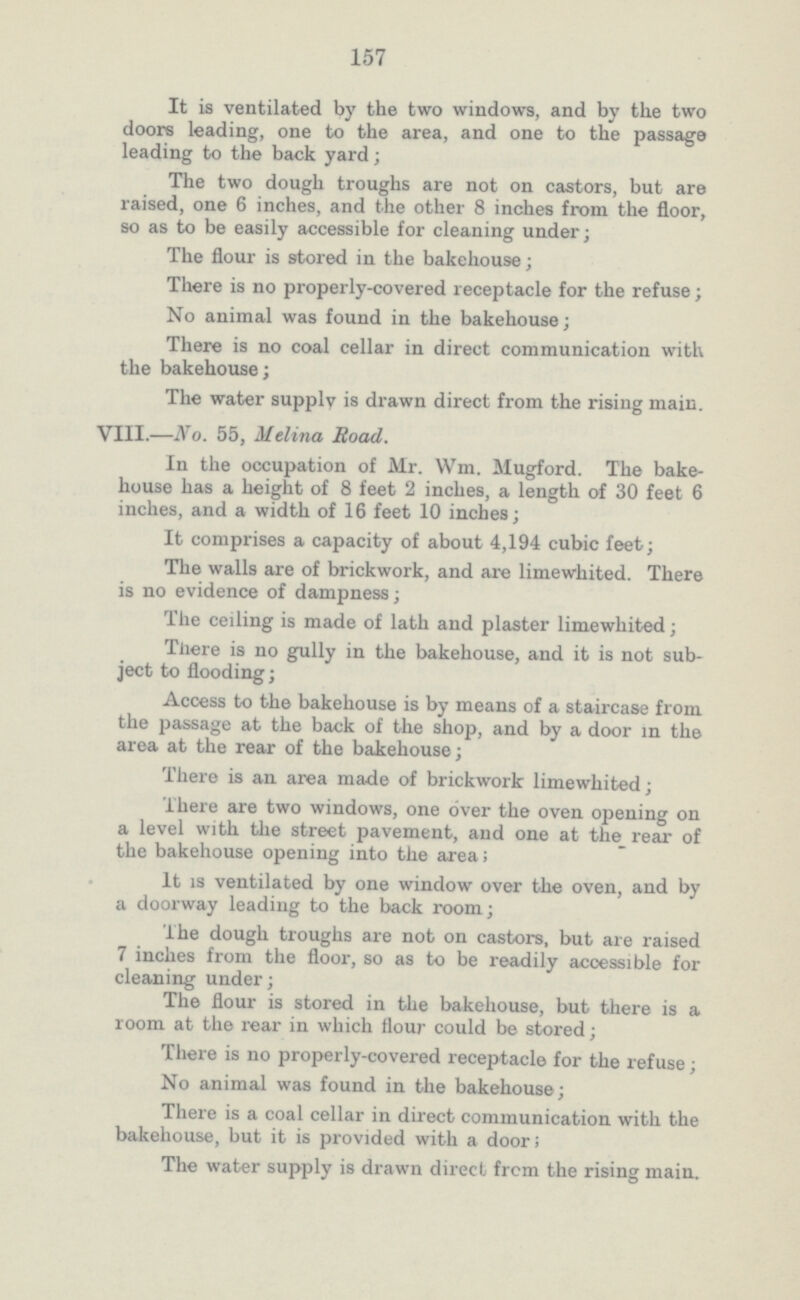 157 It is ventilated by the two windows, and by the two doors leading, one to the area, and one to the passage leading to the back yard; The two dough troughs are not on castors, but are raised, one 6 inches, and the other 8 inches from the floor, so as to be easily accessible for cleaning under; The flour is stored in the bakehouse; There is no properly-covered receptacle for the refuse; No animal was found in the bakehouse; There is no coal cellar in direct communication with the bakehouse; The water supply is drawn direct from the rising main. VIII.—No. 55, Melina Road. In the occupation of Mr. Wm. Mugford. The bake house has a height of 8 feet 2 inches, a length of 30 feet 6 inches, and a width of 16 feet 10 inches; It comprises a capacity of about 4,194 cubic feet; The walls are of brickwork, and are limewhited. There is no evidence of dampness; The ceiling is made of lath and plaster limewhited; There is no gully in the bakehouse, and it is not sub ject to flooding; Access to the bakehouse is by means of a staircase from the passage at the back of the shop, and by a door in the area at the rear of the bakehouse; There is an area made of brickwork limewhited; There are two windows, one over the oven opening on a level with the street pavement, and one at the rear of the bakehouse opening into the area; It is ventilated by one window over the oven, and by a doorway leading to the back room; The dough troughs are not on castors, but are raised 7 inches from the floor, so as to be readily accessible for cleaning under; The flour is stored in the bakehouse, but there is a room at the rear in which flour could be stored; There is no properly-covered receptacle for the refuse; No animal was found in the bakehouse; There is a coal cellar in direct communication with the bakehouse, but it is provided with a door; The water supply is drawn direct from the rising main.