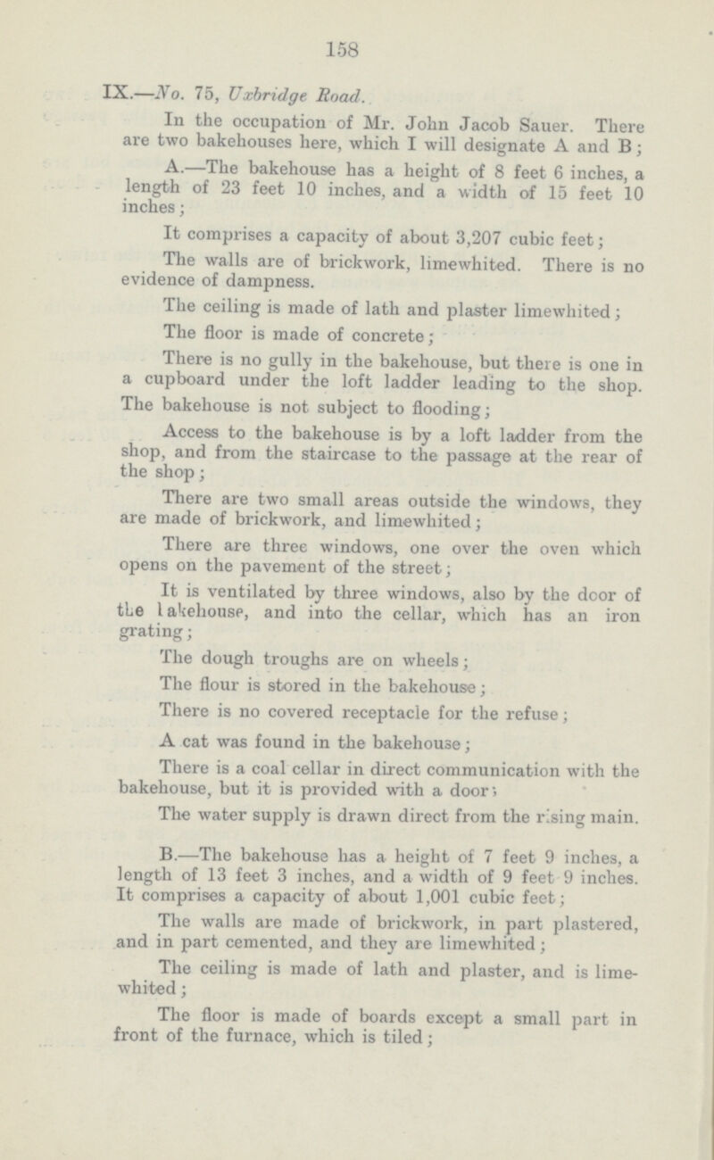 158 IX.—No. 75, Uxbridge Road. In the occupation of Mr. John Jacob Sauer. There are two bakehouses here, which I will designate A and B; A.—The bakehouse has a height of 8 feet 6 inches, a length of 23 feet 10 inches, and a width of 15 feet 10 inches; It comprises a capacity of about 3,207 cubic feet; The walls are of brickwork, limewhited. There is no evidence of dampness. The ceiling is made of lath and plaster limewhited; The floor is made of concrete; There is no gully in the bakehouse, but there is one in a cupboard under the loft ladder leading to the shop. The bakehouse is not subject to flooding; Access to the bakehouse is by a loft ladder from the shop, and from the staircase to the passage at the rear of the shop; There are two small areas outside the windows, they are made of brickwork, and limewhited; There are three windows, one over the oven which opens on the pavement of the street; It is ventilated by three windows, also by the door of the lakehouse, and into the cellar, which has an iron grating; The dough troughs are on wheels; The flour is stored in the bakehouse; There is no covered receptacle for the refuse; A cat was found in the bakehouse; There is a coal cellar in direct communication with the bakehouse, but it is provided with a door; The water supply is drawn direct from the rising main. B.—The bakehouse has a height of 7 feet 9 inches, a length of 13 feet 3 inches, and a width of 9 feet 9 inches. It comprises a capacity of about 1,001 cubic feet; The walls are made of brickwork, in part plastered, and in part cemented, and they are limewhited; The ceiling is made of lath and plaster, and is lime whited ; The floor is made of boards except a small part in front of the furnace, which is tiled;