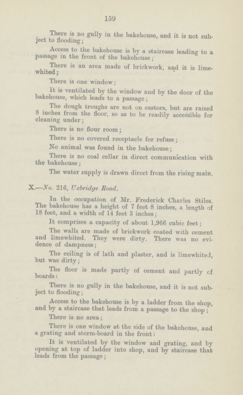 159 There is no gully in the bakehouse, and it is not sub ject to flooding; Access to the bakehouse is by a staircase leading to a passage in the front of the bakehouse; There is an area made of brickwork, and it is lime whited ; There is one window; It is ventilated by the window and by the door of the bakehouse, which leads to a passage; The dough troughs are not on castors, but are raised 8 inches from the floor, so as to be readily accessible for cleaning under; There is no flour room; There is no covered receptacle for refuse; No animal was found in the bakehouse; There is no coal cellar in direct communication with the bakehouse; The water supply is drawn direct from the rising main. X.—No. 216, Uxbridge Road. In the occupation of Mr. Frederick Charles Stiles. The bakehouse has a height of 7 feet 8 inches, a length of 18 feet, and a width of 14 feet 3 inches; It comprises a capacity of about 1,966 cubic feet; The walls are made of brickwork coated with cement and limewhited. They were dirty. There was no evi dence of dampness; The ceiling is of lath and plaster, and is limewhited, but was dirty; The floor is made partly of cement and partly of boards; There is no gully in the bakehouse, and it is not sub ject to flooding; Access to the bakehouse is by a ladder from the shop, and by a staircase that leads from a passage to the shop ; There is no area; There is one window at the side of the bakehouse, and a grating and storm-board in the front; It is ventilated by the window and grating, and by opening at top of ladder into shop, and by staircase that leads from the passage;