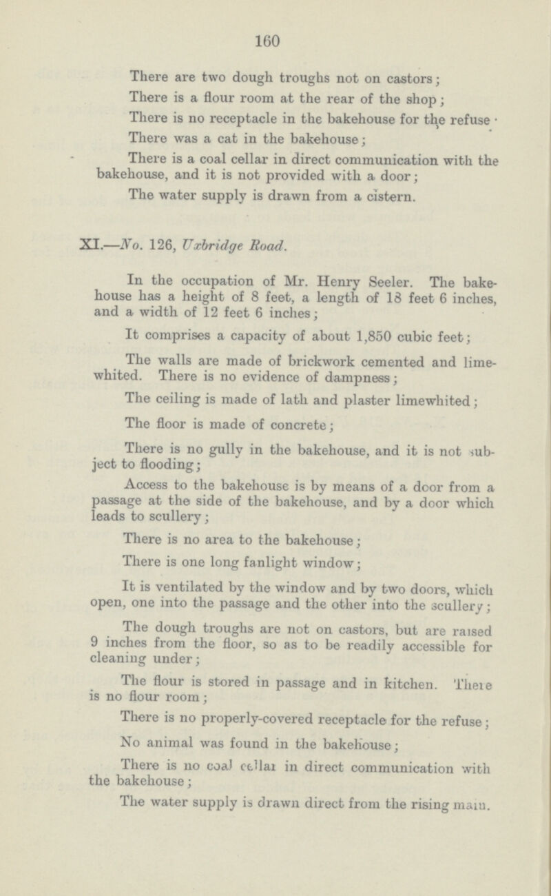 160 There are two dough troughs not on castors; There is a flour room at the rear of the shop; There is no receptacle in the bakehouse for the refuse There was a cat in the bakehouse; There is a coal cellar in direct communication with the bakehouse, and it is not provided with a door; The water supply is drawn from a cistern. XI.—No. 126, Uxbridge Road. In the occupation of Mr. Henry Seeler. The bake house has a height of 8 feet, a length of 18 feet 6 inches, and a width of 12 feet 6 inches; It comprises a capacity of about 1,850 cubic feet; The walls are made of brickwork cemented and lime whited. There is no evidence of dampness; The ceiling is made of lath and plaster limewhited; The floor is made of concrete; There is no gully in the bakehouse, and it is not sub ject to flooding; Acoess to the bakehouse is by means of a door from a passage at the side of the bakehouse, and by a door which leads to scullery; There is no area to the bakehouse; There is one long fanlight window; It is ventilated by the window and by two doors, which open, one into the passage and the other into the scullery; The dough troughs are not on castors, but are raised 9 inches from the floor, so as to be readily accessible for cleaning under; The flour is stored in passage and in kitchen. There is no flour room; There is no properly-covered receptacle for the refuse; No animal was found in the bakehouse; There is no coal cellar in direct communication with the bakehouse; The water supply is drawn direct from the rising main.
