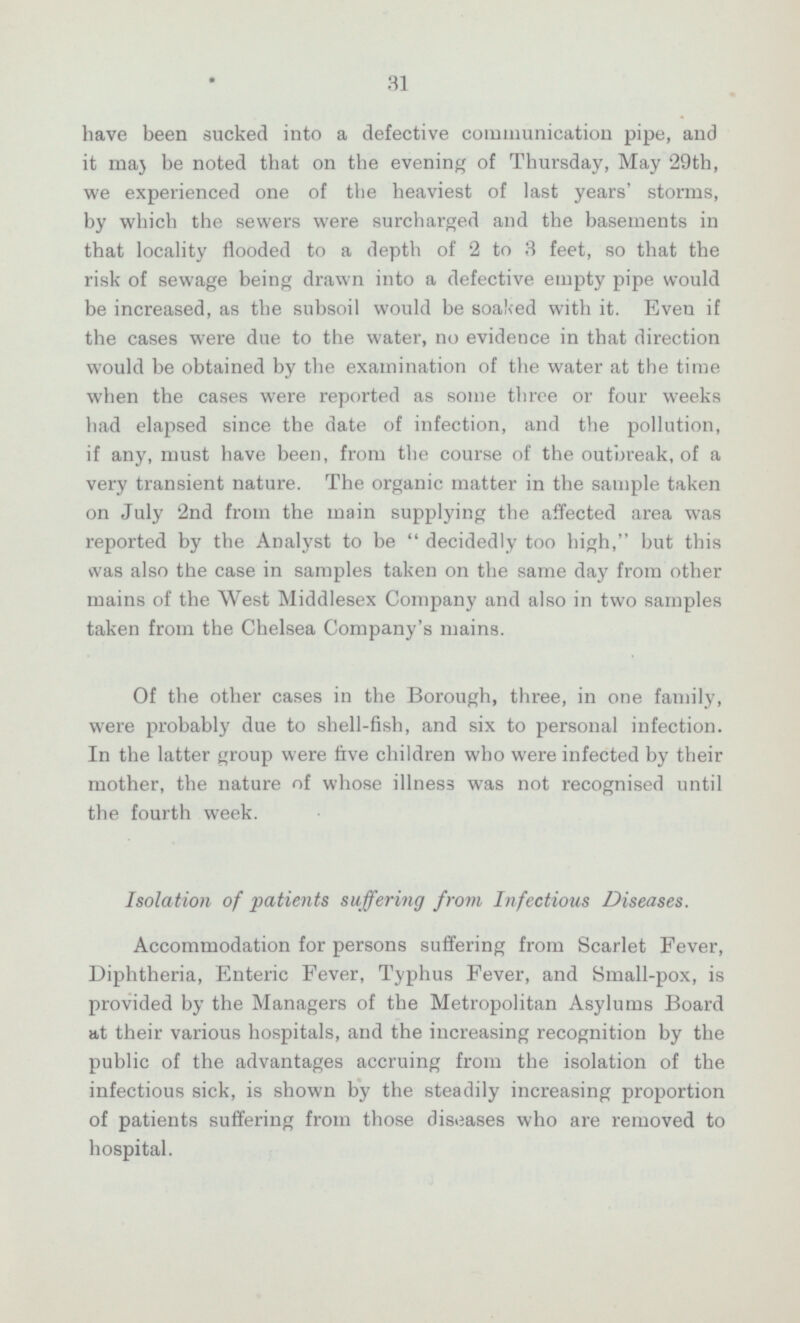 31 have been sucked into a defective communication pipe, and it may be noted that on the evening of Thursday, May 29th, we experienced one of the heaviest of last years' storms, by which the sewers were surcharged and the basements in that locality flooded to a depth of 2 to 3 feet, so that the risk of sewage being drawn into a defective empty pipe would be increased, as the subsoil would be soaked with it. Even if the cases were due to the water, no evidence in that direction would be obtained by the examination of the water at the time when the cases were reported as some three or four weeks had elapsed since the date of infection, and the pollution, if any, must have been, from the course of the outbreak, of a very transient nature. The organic matter in the sample taken on July 2nd from the main supplying the affected area was reported by the Analyst to be  decidedly too high, but this was also the case in samples taken on the same day from other mains of the West Middlesex Company and also in two samples taken from the Chelsea Company's mains. Of the other cases in the Borough, three, in one family, were probably due to shell-fish, and six to personal infection. In the latter group were five children who were infected by their mother, the nature of whose illness was not recognised until the fourth week. Isolation of patients suffering from Infectious Diseases. Accommodation for persons suffering from Scarlet Fever, Diphtheria, Enteric Fever, Typhus Fever, and Small-pox, is provided by the Managers of the Metropolitan Asylums Board at their various hospitals, and the increasing recognition by the public of the advantages accruing from the isolation of the infectious sick, is shown by the steadily increasing proportion of patients suffering from those diseases who are removed to hospital.