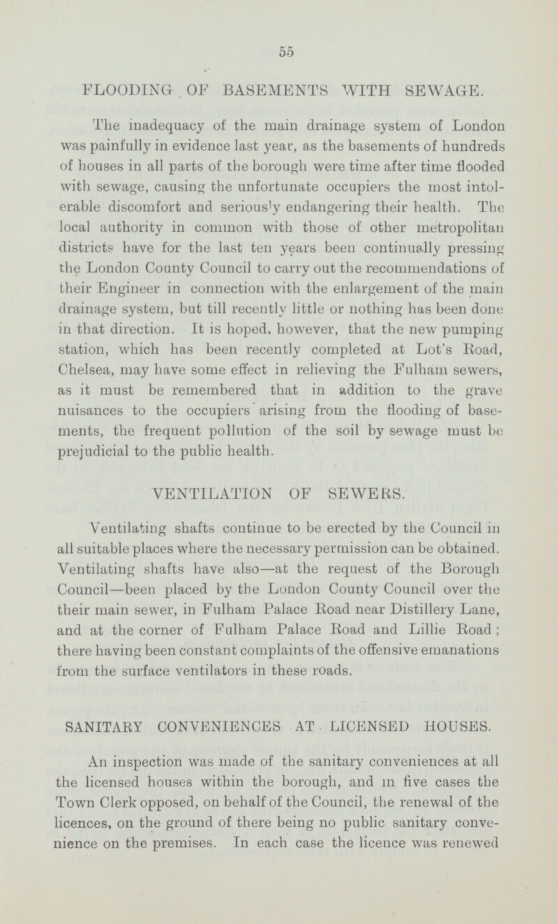55 FLOODING OF BASEMENTS WITH SEWAGE. The madequacy of the main drainage system of London was painfully in evidence last year, as the basements of hundreds of houses in all parts of the borough were time after time flooded with sewage, causing the unfortunate occupiers the most intol erable discomfort and seriously endangering their health. The local authority in common with those of other metropolitan districts have for the last ten years been continually pressing the London County Council to carry out the recommendations of their Engineer in connection with the enlargement of the main drainage system, but till recently little or nothing has been done in that direction. It is hoped, however, that the new pumping station, which has been recently completed at Lot's Road, Chelsea, may have some effect in relieving the Fulham sewers, as it must be remembered that in addition to the grave nuisances to the occupiers arising from the flooding of base ments, the frequent pollution of the soil by sewage must be prejudicial to the public health. VENTILATION OF SEWERS. Ventilating shafts continue to be erected by the Council in all suitable places where the necessary permission can be obtained. Ventilating shafts have also—at the request of the Borough Council —been placed by the London County Council over the their main sewer, in Fulham Palace Road near Distillery Lane, and at the corner of Fulham Palace Road and Lillie Road; there having been constant complaints of the offensive emanations from the surface ventilators in these roads. SANITARY CONVENIENCES AT LICENSED HOUSES. An inspection was made of the sanitary conveniences at all the licensed houses within the borough, and in five cases the Town Clerk opposed, on behalf of the Council, the renewal of the licences, on the ground of there being no public sanitary conve nience on the premises. In each case the licence was renewed