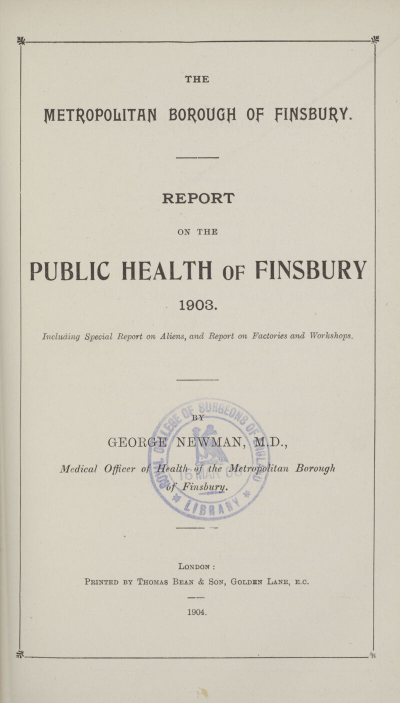 THE METROPOLITAN BOROUGH OF FINSBURY. REPORT on the PUBLIC HEALTH OF FINSBURY 1903. Including Special Report on Aliens, and Report on Factories and, Workshops. by GEORGE NEWMAN, M.D., Medical Officer of Health of the Metropolitan Borough - of Finsburv. London: Printed by Thomas Bean & Son, Golden Lane, e.c. 1904. —. : ■'