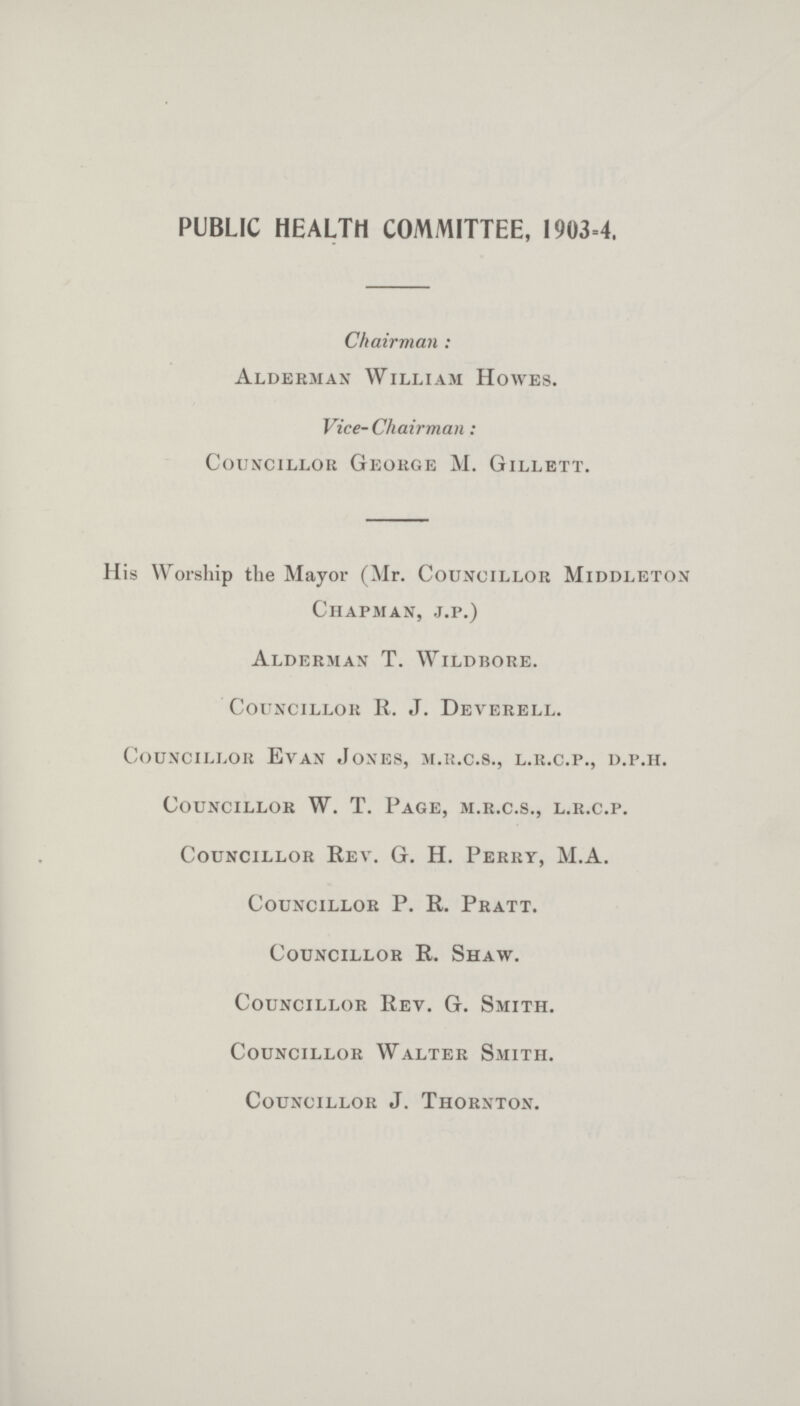 PUBLIC HEALTH COMMITTEE, 1903=4. Chairman : Alderman William Howes. Vice- Chairman: Councillor George M. Gillett. His Worship the Mayor (Mr. Councillor Middleton Chapman, j.p.) Alderman T. Wildbore. Councillor R. J. Deverell. Councillor Evan Jones, m.r.c.s., l.r.c.p., d.p.h. Councillor W. T. Page, m.r.c.s., l.r.c.p. Councillor Rev. G. H. Perry, M.A. Councillor P. R. Pratt. Councillor R. Shaw. Councillor Rev. G. Smith. Councillor Walter Smith. Councillor J. Thornton.