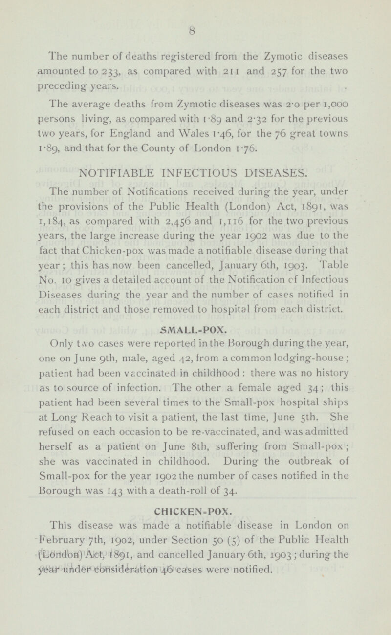 The number of deaths registered from the Zymotic diseases amounted to 233, as compared with 211 and 257 for the two preceding- years. The average deaths from Zymotic diseases was 2.0 per 1,000 persons living, as compared with 1.89 and 2.32 for the previous two years, for England and Wales 1.46, for the 76 great towns 1.89, and that for the County of London 1.76. NOTIFIABLE INFECTIOUS DISEASES. The number of Notifications received during the year, under the provisions of the Public Health (London) Act, 1891, was 1,184, as compared with 2,456 and 1,116 for the two previous years, the large increase during the year 1902 was due to the fact that Chicken-pox was made a notifiable disease during that year; this has now been cancelled, January 6th, 1903. Table No. 10 gives a detailed account of the Notification cf Infectious Diseases during the year and the number of cases notified in each district and those removed to hospital from each district. SMALL=POX. Only two cases were reported in the Borough during the year, one on June 9th, male, aged 42, from a common lodging-house ; patient had been vaccinated in childhood : there was no history as to source of infection. The other a female aged 34; this patient had been several times to the Small-pox hospital ships at Long Reach to visit a patient, the last time, June 5th. She refused on each occasion to be re-vaccinated, and was admitted herself as a patient on June 8th, suffering from Small-pox ; she was vaccinated in childhood. During the outbreak of Small-pox for the year 1902 the number of cases notified in the Borough was 143 with a death-roll of 34. CHICKEN-POX. This disease was made a notifiable disease in London on February 7th, 1902, under Section 50 (5) of the Public Health (London) Act. 1891, and cancelled January 6th, 1903 ; during the year under consideration 46 cases were notified.