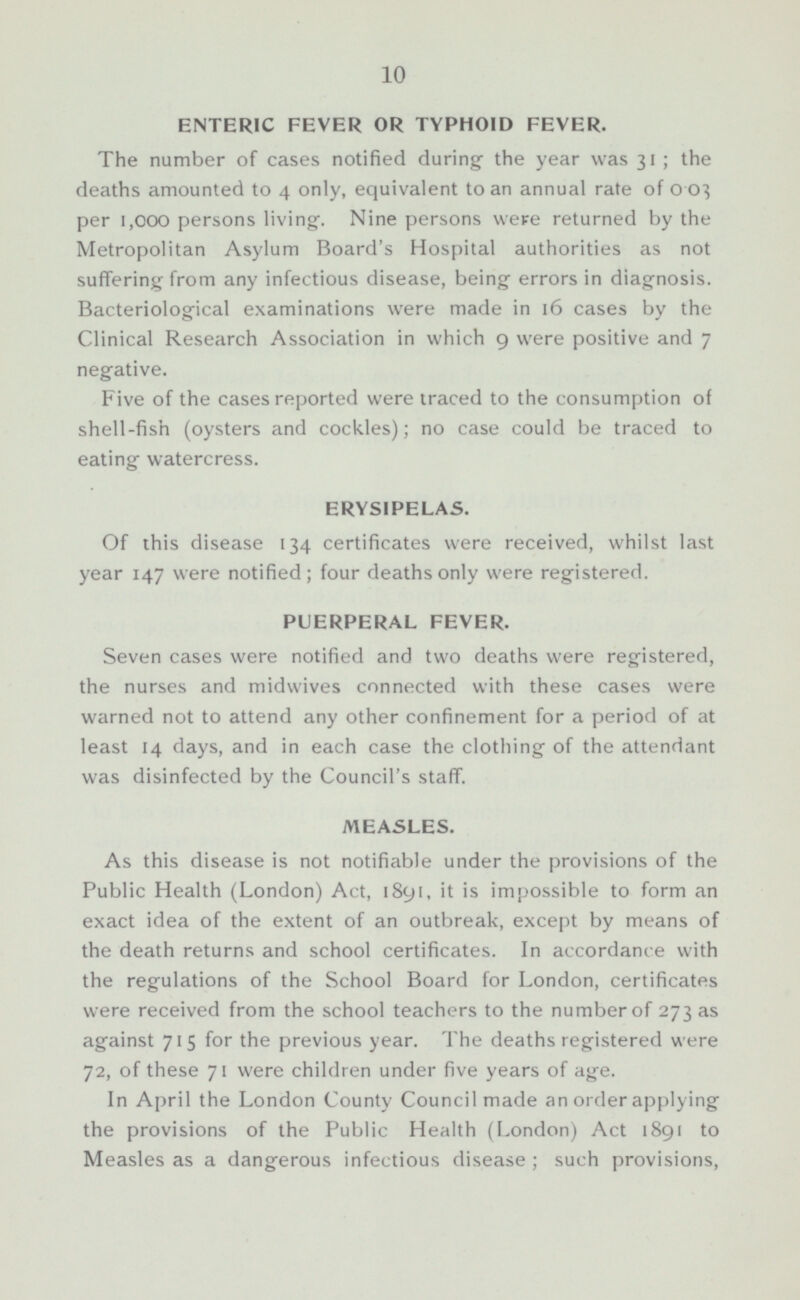 ENTERIC FEVER OR TYPHOID FEVER The number of cases notified during , the year was 31 ; the deaths amounted to 4 only, equivalent to an annual rate of 003 per 1,000 persons living , . Nine persons were returned by the Metropolitan Asylum Board's Hospital authorities as not suffering from any infectious disease, being , errors in diagnosis. Bacteriological examinations were made in 16 cases by the Clinical Research Association in which 9 were positive and 7 neg-ative. Five of the cases reported were traced to the consumption of shell-fish (oysters and cockles); no case could be traced to eating watercress. ERYSIPELAS. Of this disease 134 certificates were received, whilst last year 147 were notified; four deaths only were registered. PUERPERAL FEVER. Seven cases were notified and two deaths were registered, the nurses and midwives connected with these cases were warned not to attend any other confinement for a period of at least 14 days, and in each case the clothing of the attendant was disinfected by the Council's staff. MEASLES. As this disease is not notifiable under the provisions of the Public Health (London) Act, 1891, it is impossible to form an exact idea of the extent of an outbreak, except by means of the death returns and school certificates. In accordance with the regulations of the School Board for London, certificates were received from the school teachers to the number of 273 as against 715 for the previous year. The deaths registered were 72, of these 71 were children under five years of age. In April the London County Council made an order applying the provisions of the Public Health (London) Act 1891 to Measles as a dangerous infectious disease ; such provisions,