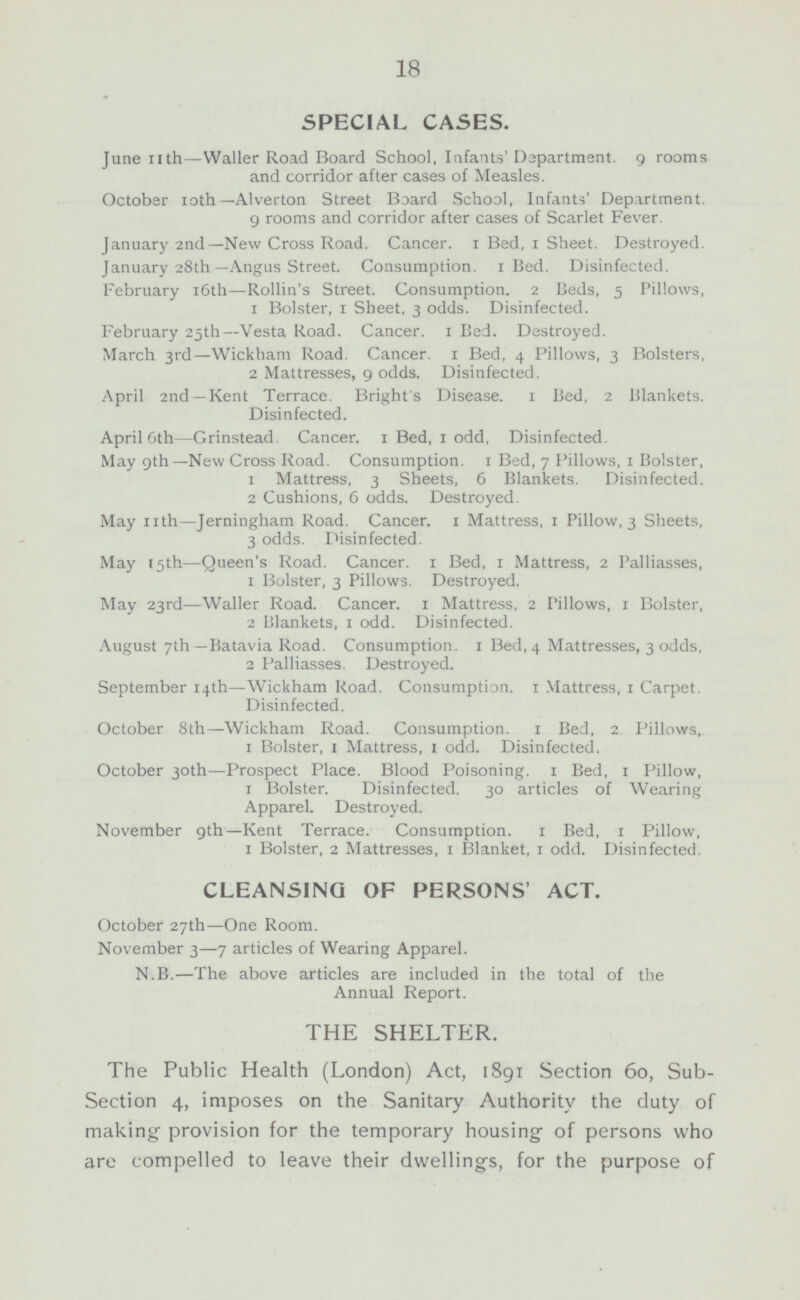 SPECIAL CASES June 11th—Waller Road Board School, Infants' Department. 9 rooms and corridor after cases of Measles. October 10th —Alverton Street Board School, Infants' Department. 9 rooms and corridor after cases of Scarlet Fever. January 2nd—New Cross Road. Cancer. 1 Bed, 1 Sheet. Destroyed. January 28th—Angus Street. Consumption. 1 Bed. Disinfected. February 16th—Rollin's Street. Consumption. 2 Beds, 5 Pillows, 1 Bolster, 1 Sheet, 3 odds. Disinfected. February 25th—Vesta Road. Cancer. 1 Bed. Destroyed. March 3rd— Wickham Road. Cancer. 1 Bed, 4 Pillows, 3 Bolsters, 2 Mattresses, 9 odds. Disinfected. April 2nd—Kent Terrace. Bright's Disease. 1 Bed, 2 Blankets. Disinfected. April 6th—Grinstead. Cancer. 1 Bed, 1 odd, Disinfected. May 9th —New Cross Road. Consumption. 1 Bed, 7 Pillows, 1 Bolster, 1 Mattress, 3 Sheets, 6 Blankets. Disinfected. 2 Cushions, 6 odds. Destroyed. May 11th—Jerningham Road. Cancer, 1 Mattress, 1 Pillow, 3 Sheets, 3 odds. Disinfected. May 15th —Queen's Road. Cancer. 1 Bed, 1 Mattress, 2 Palliasses, 1 Bolster, 3 Pillows. Destroyed. May 23rd —Waller Road. Cancer. 1 Mattress, 2 Pillows, 1 Bolster, 2 Blankets, 1 odd. Disinfected. August 7th—Batavia Road. Consumption. 1 Bed, 4 Mattresses, 3 odds, 2 Palliasses. Destroyed. September 14th —Wickham Road. Consumption. 1 Mattress, 1 Carpet. Disinfected. October 8th—Wickham Road. Consumption, 1 Bed, 2 Pillows, 1 Bolster, 1 Mattress, 1 odd. Disinfected. October 30th —Prospect Place. Blood Poisoning. 1 Bed, 1 Pillow, 1 Bolster. Disinfected. 30 articles of Wearing Apparel. Destroyed. November 9th—Kent Terrace. Consumption. 1 Bed, 1 Pillow, 1 Bolster, 2 Mattresses, 1 Blanket, 1 odd. Disinfected. CLEANSING OF PERSONS' ACT. October 27th—One Room. November 3—7 articles of Wearing Apparel. N.B.—The above articles are included in the total of the Annual Report. THE SHELTER. The Public Health (London) Act, 1891 Section 60, Sub- Section 4, imposes on the Sanitary Authority the duty of making provision for the temporary housing of persons who are compelled to leave their dwellings, for the purpose of