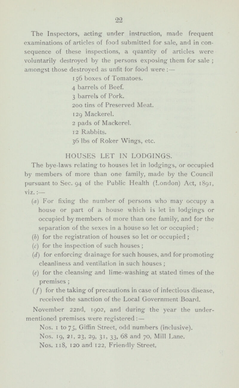 The Inspectors, acting under instruction, made frequent examinations of articles of food submitted for sale, and in consequence of these inspections, a quantity of articles were voluntarily destroyed by the persons exposing them for sale ; amongst those destroyed as unfit for food were : — 156 boxes of Tomatoes. 4 barrels of Beef. 3 barrels of Pork. 200 tins of Preserved Meat. 129 Mackerel. 2 pads of Mackerel. 12 Rabbits. 36 lbs of Roker Wings, etc. HOUSES LET IN LODGINGS. The bye-laws relating to houses let in lodgings, or occupied by members of more than one family, made by the Council pursuant to Sec. 94 of the Public Health (London) Act, 1891, viz.:— (a) For fixing the number of persons who may occupy a house or part of a house which is let in lodgings or occupied by members of more than one family, and for the separation of the sexes in a house so let or occupied ; (b) for the registration of houses so let or occupied ; (c) for the inspection of such houses ; (d) for enforcing drainage for such houses, and for promoting cleanliness and ventilation in such houses ; (c) for the cleansing and lime-washing at stated times of the premises ; (f) for the taking of precautions in case of infectious disease, received the sanction of the Local Government Board. November 22nd, 1902, and during the year the under mentioned premises were registered : — Nos. 1 to 75, Giffin Street, odd numbers (inclusive). Nos. 19, 21, 23, 29, 31, 33, 68 and 70, Mill Lane. Nos. 118, 120 and 122, Friendly Street.