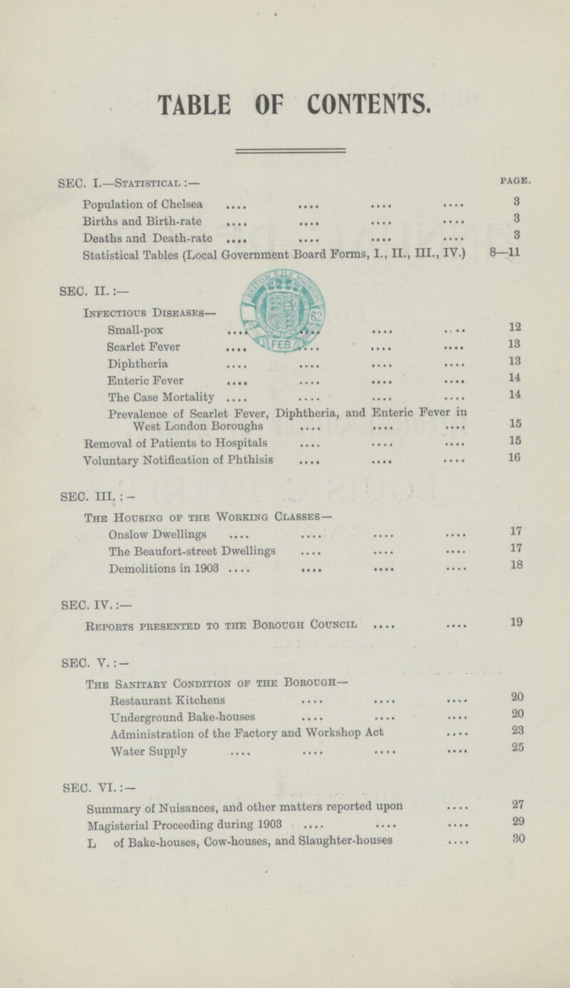 TABLE OF CONTENTS. SEC. I.—Statistical :— page. Population of Chelsea 3 Births and Birth-rate 3 Deaths and Death-rate 3 Statistical Tables (Local Government Board Forms, I., II., III., IV.) 8—11 SEC. II. Infectious Diseases— Small-pox 12 Scarlet Fever 13 Diphtheria 13 Enteric Fever 14 The Case Mortality 14 Prevalence of Scarlet Fever, Diphtheria, and Enteric Fever in West London Boroughs 15 Bemoval of Patients to Hospitals 15 Voluntary Notification of Phthisis 16 SEC. III. : - The Housing op the Working Classes— Onslow Dwellings 17 The Beaufort-street Dwellings 17 Demolitions in 1903 18 SEC. IV.:— Reports presented to the Borough Council 19 SEC. V. : — The Sanitary Condition op the Borough— Bestaurant Kitchens 20 Underground Bake-houses 20 Administration of the Factory and Workshop Act 23 Water Supply 25 SEC. VI.: — Summary of Nuisances, and other matters reported upon 27 Magisterial Proceeding during 1903 29 L of Bake-houses, Cow-houses, and Slaughter-houses 30