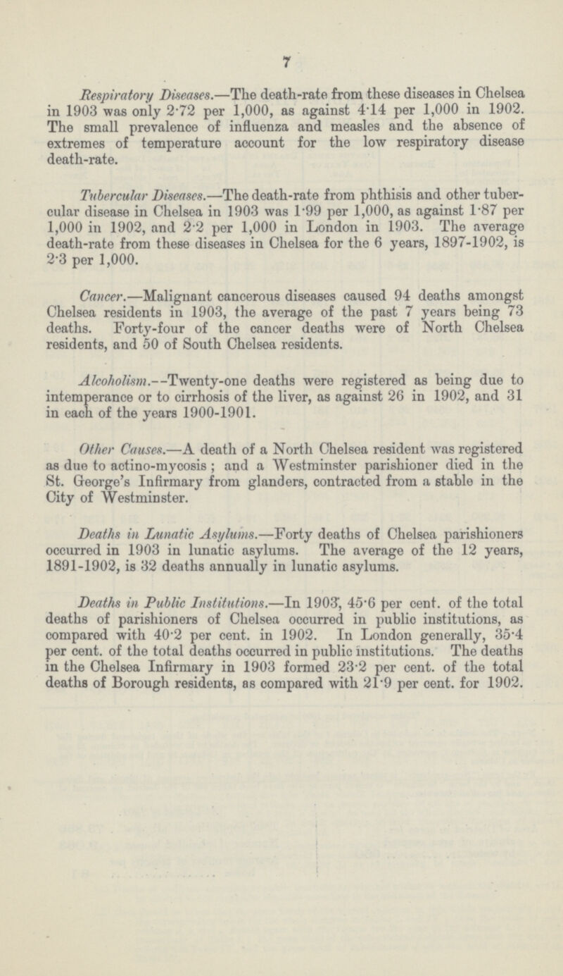 7 Respiratory Diseases.—The death-rate from these diseases in Chelsea in 1903 was only 2.72 per 1,000, as against 4.14 per 1,000 in 1902. The small prevalence of influenza and measles and the absence of extremes of temperature account for the low respiratory disease death-rate. Tubercular Diseases.—The death-rate from phthisis and other tuber cular disease in Chelsea in 1903 was 1.99 per 1,000, as against 1.87 per 1,000 in 1902, and 2.2 per 1,000 in London in 1903. The average death-rate from these diseases in Chelsea for the 6 years, 1897-1902, is 2.3 per 1,000. Cancer.—Malignant cancerous diseases caused 94 deaths amongst Chelsea residents in 1903, the average of the past 7 years being 73 deaths. Forty-four of the cancer deaths were of North Chelsea residents, and 50 of South Chelsea residents. Alcoholism.—Twenty-one deaths were registered as being due to intemperance or to cirrhosis of the liver, as against 26 in 1902, and 31 in each of the years 1900-1901. Other Causes.—A death of a North Chelsea resident was registered as due to actino-mycosis; and a Westminster parishioner died in the St. George's Infirmary from glanders, contracted from a stable in the City of Westminster. Deaths in Lunatic Asylums.—Forty deaths of Chelsea parishioners occurred in 1903 in lunatic asylums. The average of the 12 years, 1891-1902, is 32 deaths annually in lunatic asylums. Deaths in Public Institutions.—In 1903, 45.6 per cent, of the total deaths of parishioners of Chelsea occurred in public institutions, as compared with 40.2 per cent. in 1902. In London generally, 35.4 per cent. of the total deaths occurred in public institutions. The deaths in the Chelsea Infirmary in 1903 formed 23.2 per cent. of the total deaths of Borough residents, as compared with 21.9 per cent. for 1902.