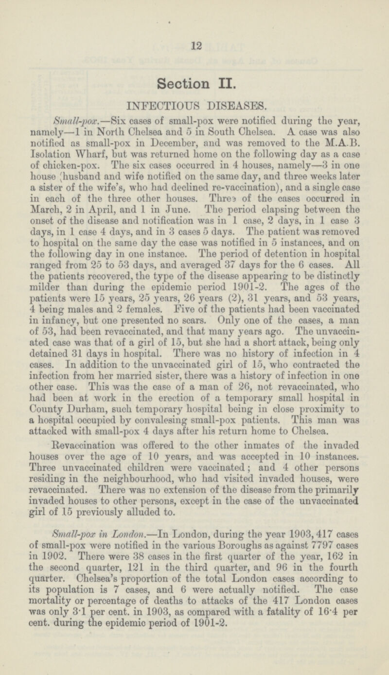 12 Section II. INFECTIOUS DISEASES. Small-pox.—Six cases of small-pox were notified during the year, namely—1 in North Chelsea and 5 in South Chelsea. A case was also notified as small-pox in December, and was removed to the M.A.B. Isolation Wharf, but was returned home on the following day as a case of chicken-pox. The six cases occurred in 4 houses, namely—3 in one house (husband and wife notified on the same day, and three weeks later a sister of the wife's, who had declined re-vaccination), and a single case in each of the three other houses. Threa of the cases occurred in March, 2 in April, and 1 in June. The period elapsing between the onset of the disease and notification was in 1 case, 2 days, in I case 3 days, in 1 case 4 days, and in 3 cases 5 days. The patient was removed to hospital on the same day the case was notified in 5 instances, and on the following day in one instance. The period of detention in hospital ranged from 25 to 53 days, and averaged 37 days for the 6 cases. All the patients recovered, the type of the disease appearing to be distinctly milder than during the epidemic period 1901-2. The ages of the patients were 15 years, 25 years, 26 years (2), 31 years, and 53 years, 4 being males and 2 females. Five of the patients had been vaccinated in infancy, but one presented no scars. Only one of the cases, a man of 53, had been revaccinated, and that many years ago. The unvaccin ated case was that of a girl of 15, but she had a short attack, being only detained 31 days in hospital. There was no history of infection in 4 cases. In addition to the unvaccinated girl of 15, who contracted the infection from her married sister, there was a history of infection in one other case. This was the case of a man of 26, not revaccinated, who had been at work in the erection of a temporary small hospital in County Durham, such temporary hospital being in close proximity to a hospital occupied by convalesing small-pox patients. This man was attacked with small-pox 4 days after his return home to Chelsea. Revaccination was offered to the other inmates of the invaded houses over the age of 10 years, and was accepted in 10 instances. Three unvaccinated children were vaccinated; and 4 other persons residing in the neighbourhood, who had visited invaded houses, were revaccinated. There was no extension of the disease from the primarily invaded houses to other persons, except in the case of the unvaccinated girl of 15 previously alluded to. Small-pox in London.—In London, during the year 1903,417 cases of small-pox were notified in the various Boroughs as against 7797 cases in 1902. There were 38 cases in the first quarter of the year, 162 in the second quarter, 121 in the third quarter, and 96 in the fourth quarter. Chelsea's proportion of the total London cases according to its population is 7 cases, and 6 were actually notified. The case mortality or percentage of deaths to attacks of the 417 London cases was only 3.1 per cent, in 1903, as compared with a fatality of 16.4 per cent, during the epidemic period of 1901-2.