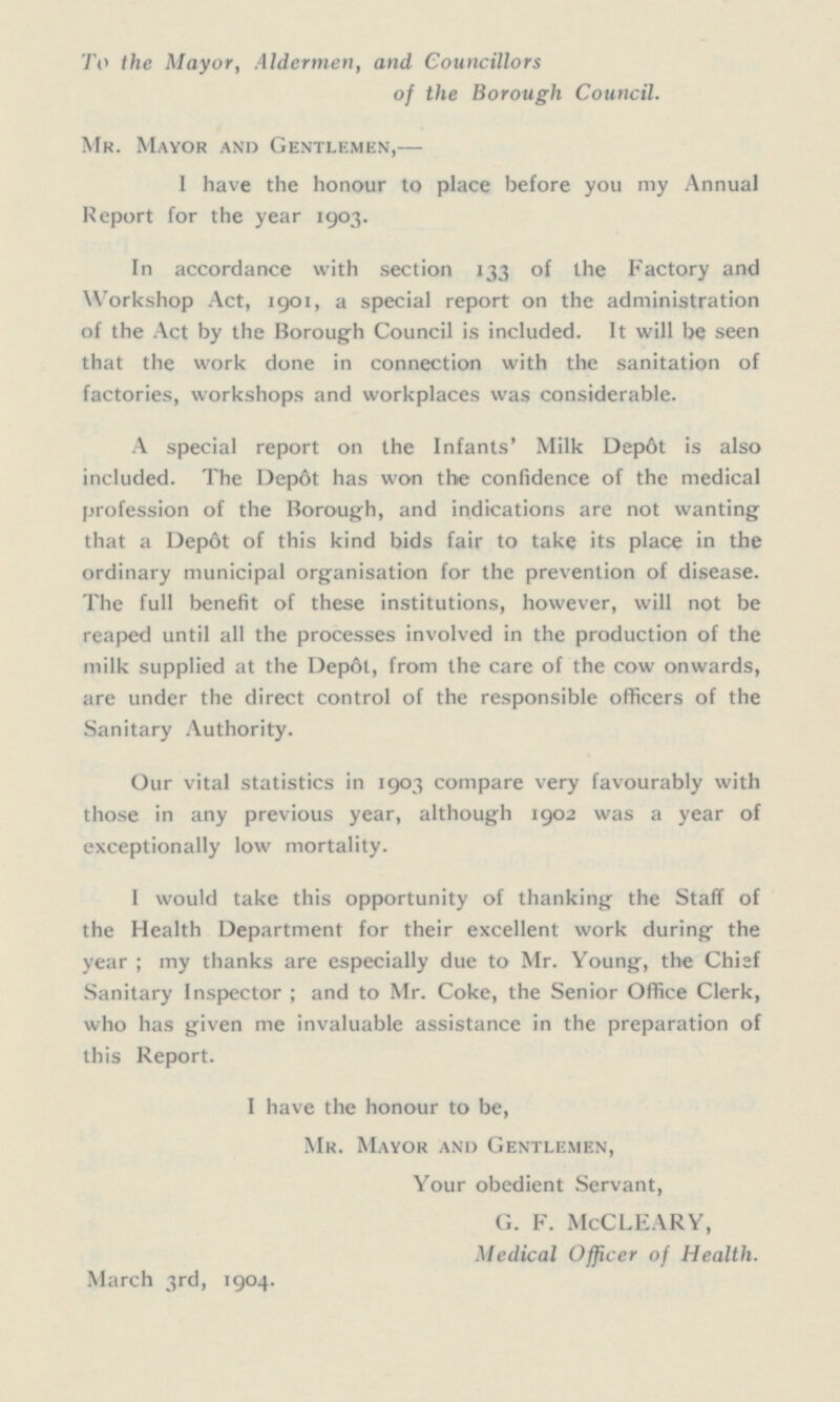 To the Mayor, Aldermen, and Councillors of the Borough Council. Mr. Mayor and Gentlemen, — I have the honour to place before you my Annual Report for the year 1903. In accordance with section 133 of the Factory and Workshop Act, 1901, a special report on the administration of the Act by the Borough Council is included. It will be seen that the work done in connection with the sanitation of factories, workshops and workplaces was considerable. A special report on the Infants' Milk Depôt is also included. The Depôt has won the confidence of the medical profession of the Borough, and indications are not wanting that a Depôt of this kind bids fair to take its place in the ordinary municipal organisation for the prevention of disease. The full benefit of these institutions, however, will not be reaped until all the processes involved in the production of the milk supplied at the Depôt, from the care of the cow onwards, are under the direct control of the responsible officers of the Sanitary Authority. Our vital statistics in 1903 compare very favourably with those in any previous year, although 1902 was a year of exceptionally low mortality. I would take this opportunity of thanking the Staff of the Health Department for their excellent work during the year ; my thanks are especially due to Mr. Young, the Chief Sanitary Inspector ; and to Mr. Coke, the Senior Office Clerk, who has given me invaluable assistance in the preparation of this Report. I have the honour to be, Mr. Mayor and Gentlemen, Your obedient Servant, G. F. McCLEARY, Medical Officer of Health. March 3rd, 1904.