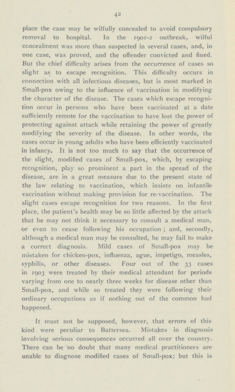 place the case may be wilfully concealed to avoid compulsory removal to hospital. In the 1901-2 outbreak, wilful concealment was more than suspected in several cases, and, in one case, was proved, and the offender convicted and fined. But the chief difficulty arises from the occurrence of cases so slight as to escape recognition. This difficulty occurs in connection with all infectious diseases, but is most marked in Small-pox owing to the influence of vaccination in modifying the character of the disease. The cases which escape recogni tion occur in persons who have been vaccinated at a date sufficiently remote for the vaccination to have lost the power of protecting against attack while retaining the power of greatly modifying the severity of the disease. In other words, the cases occur in young adults who have been efficiently vaccinated in infancy. It is not too much to say that the occurrence of the slight, modified cases of Small-pox, which, by escaping recognition, play so prominent a part in the spread of the disease, are in a great measure due to the present state of the law relating to vaccination, which insists on infantile vaccination without making provision for re-vaccination. The slight cases escape recognition for two reasons. In the first place, the patient's health may be so little affected by the attack that he may not think it necessary to consult a medical man, or even to cease following his occupation; and, secondly, although a medical man may be consulted, he may fail to make a correct diagnosis. Mild cases of Small-pox may be mistaken for chicken-pox, influenza, ague, impetigo, measles, syphilis, or other diseases. Four out of the 33 cases in 1903 were treated by their medical attendant for periods varying from one to nearly three weeks for disease other than Small-pox, and while so treated they were following their ordinary occupations as if nothing out of the common had happened. It must not be supposed, however, that errors of this kind were peculiar to Battersea. Mistakes in diagnosis involving serious consequences occurred all over the country. There can be no doubt that man)' medical practitioners are unable to diagnose modified cases of Small-pox; but this is