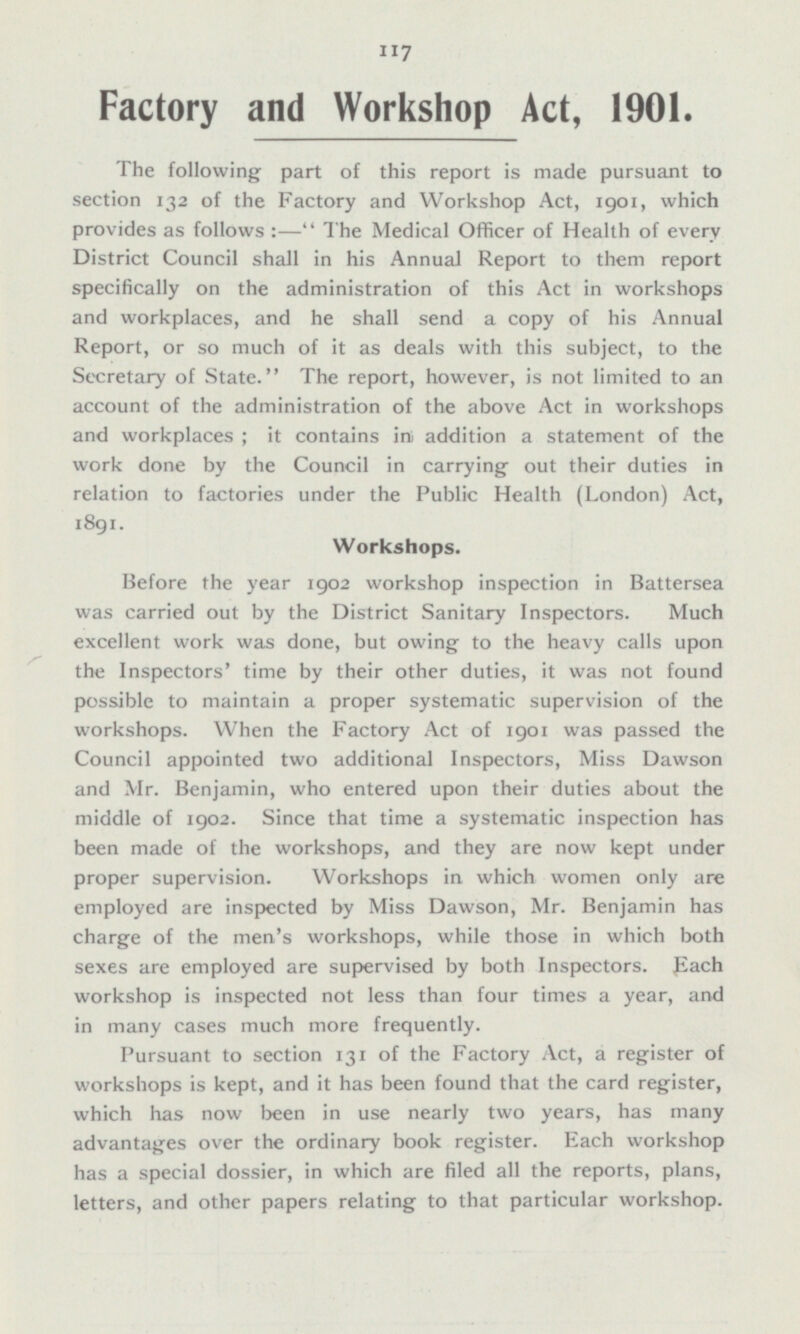 Factory and Workshop Act, 1901. The following part of this report is made pursuant to section 132 of the Factory and Workshop Act, 1901, which provides as follows:— The Medical Officer of Health of every District Council shall in his Annual Report to them report specifically on the administration of this Act in workshops and workplaces, and he shall send a copy of his Annual Report, or so much of it as deals with this subject, to the Secretary of State. The report, however, is not limited to an account of the administration of the above Act in workshops and workplaces; it contains in addition a statement of the work done by the Council in carrying out their duties in relation to factories under the Public Health (London) Act, 1891. Workshops. Before the year 1902 workshop inspection in Battersea was carried out by the District Sanitary Inspectors. Much excellent work was done, but owing to the heavy calls upon the Inspectors' time by their other duties, it was not found possible to maintain a proper systematic supervision of the workshops. When the Factory Act of 1901 was passed the Council appointed two additional Inspectors, Miss Dawson and Mr. Benjamin, who entered upon their duties about the middle of 1902. Since that time a systematic inspection has been made of the workshops, and they are now kept under proper supervision. Workshops in which women only are employed are inspected by Miss Dawson, Mr. Benjamin has charge of the men's workshops, while those in which both sexes are employed are supervised by both Inspectors, Each workshop is inspected not less than four times a year, and in many cases much more frequently. Pursuant to section 131 of the Factory Act, a register of workshops is kept, and it has been found that the card register, which has now been in use nearly two years, has many advantages over the ordinary book register. Each workshop has a special dossier, in which are filed all the reports, plans, letters, and other papers relating to that particular workshop.