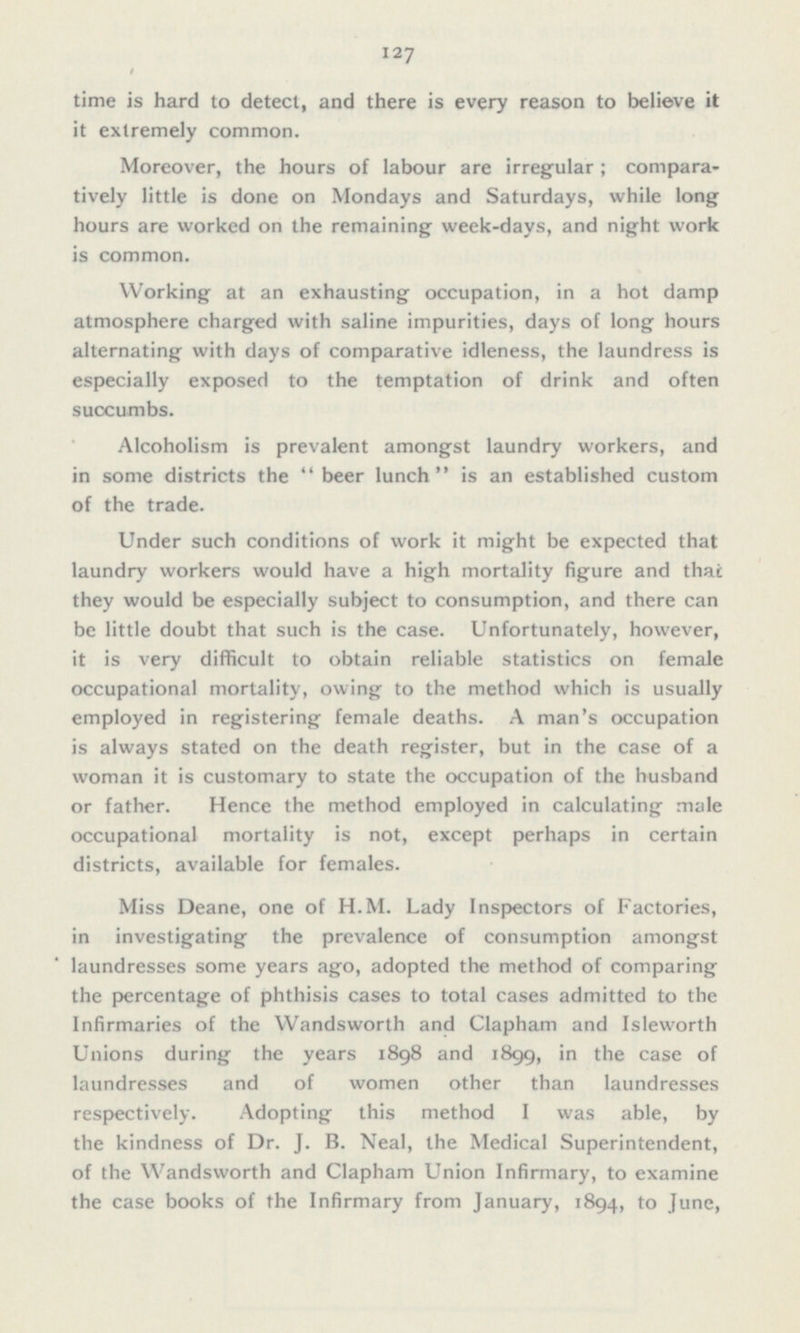 time is hard to detect, and there is every reason to believe it it extremely common. Moreover, the hours of labour are irregular; compara tively little is done on Mondays and Saturdays, while long hours are worked on the remaining week-days, and night work is common. Working at an exhausting occupation, in a hot damp atmosphere charged with saline impurities, days of long hours alternating with days of comparative idleness, the laundress is especially exposed to the temptation of drink and often succumbs. Alcoholism is prevalent amongst laundry workers, and in some districts the  beer lunch  is an established custom of the trade. Under such conditions of work it might be expected that laundry workers would have a high mortality figure and that they would be especially subject to consumption, and there can be little doubt that such is the case. Unfortunately, however, it is very difficult to obtain reliable statistics on female occupational mortality, owing to the method which is usually employed in registering female deaths. A man's occupation is always stated on the death register, but in the case of a woman it is customary to state the occupation of the husband or father. Hence the method employed in calculating male occupational mortality is not, except perhaps in certain districts, available for females. Miss Deane, one of H.M. Lady Inspectors of Factories, in investigating the prevalence of consumption amongst laundresses some years ago, adopted the method of comparing the percentage of phthisis cases to total cases admitted to the Infirmaries of the Wandsworth and Clapham and Isleworth Unions during the years 1898 and 1899, in the case of laundresses and of women other than laundresses respectively. Adopting this method I was able, by the kindness of Dr. J. B. Neal, the Medical Superintendent, of the Wandsworth and Clapham Union Infirmary, to examine the case books of the Infirmary from January, 1894, to June,