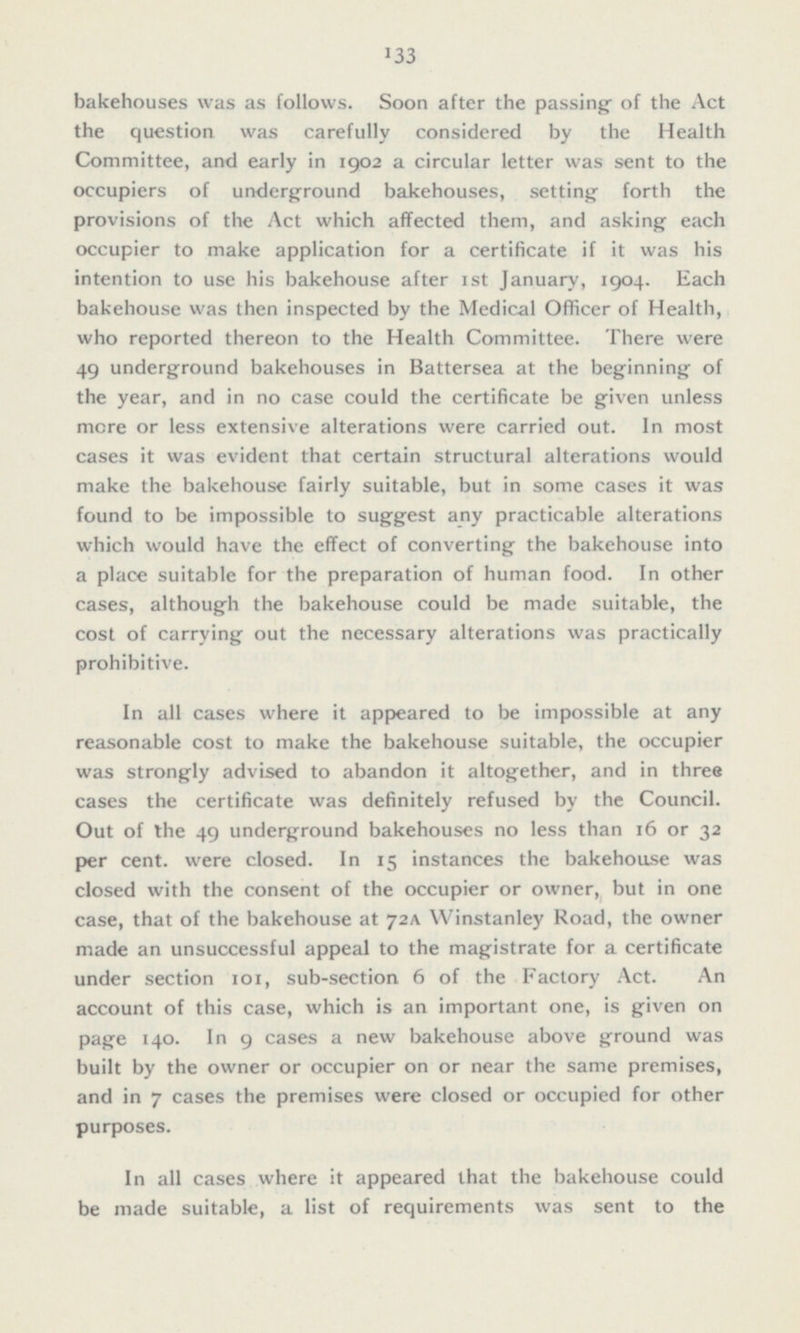 bakehouses was as follows. Soon after the passing of the Act the question was carefully considered by the Health Committee, and early in 1902 a circular letter was sent to the occupiers of underground bakehouses, setting forth the provisions of the Act which affected them, and asking each occupier to make application for a certificate if it was his intention to use his bakehouse after Ist January, 1904. Each bakehouse was then inspected by the Medical Officer of Health, who reported thereon to the Health Committee. There were 49 underground bakehouses in Battersea at the beginning of the year, and in no case could the certificate be given unless more or less extensive alterations were carried out. In most cases it was evident that certain structural alterations would make the bakehouse fairly suitable, but in some cases it was found to be impossible to suggest any practicable alterations which would have the effect of converting the bakehouse into a place suitable for the preparation of human food. In other cases, although the bakehouse could be made suitable, the cost of carrying out the necessary alterations was practically prohibitive. In all cases where it appeared to be impossible at any reasonable cost to make the bakehouse suitable, the occupier was strongly advised to abandon it altogether, and in three cases the certificate was definitely refused by the Council. Out of the 49 underground bakehouses no less than 16 or 32 per cent, were closed. In 15 instances the bakehouse was closed with the consent of the occupier or owner, but in one case, that of the bakehouse at 72A Winstanley Road, the owner made an unsuccessful appeal to the magistrate for a certificate under section 101, sub-section 6 of the Factory Act. An account of this case, which is an important one, is given on page 140. In 9 cases a new bakehouse above ground was built by the owner or occupier on or near the same premises, and in 7 cases the premises were closed or occupied for other purposes. In all cases where it appeared that the bakehouse could be made suitable, a list of requirements was sent to the