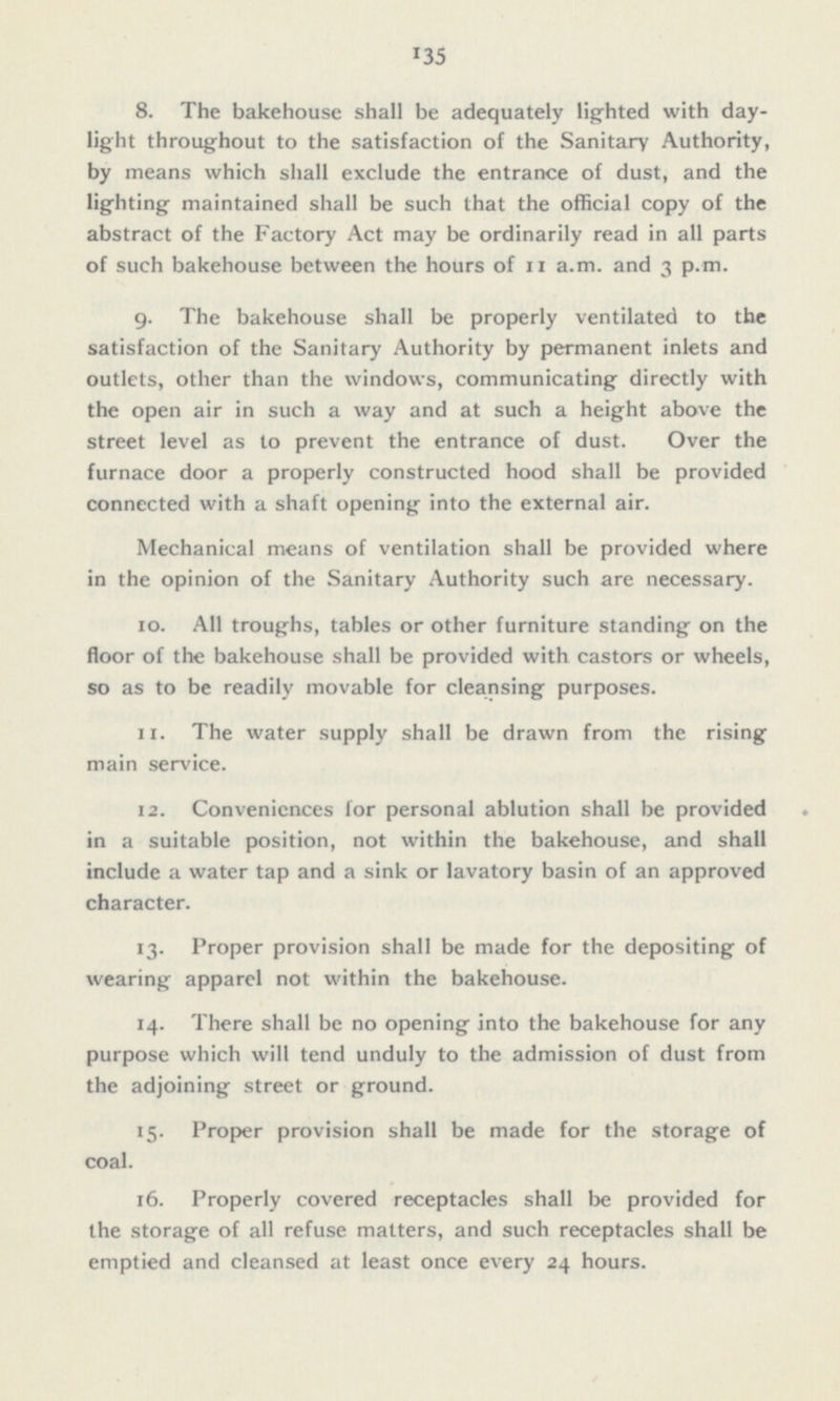 8. The bakehouse shall be adequately lighted with day light throughout to the satisfaction of the Sanitary Authority, by means which shall exclude the entrance of dust, and the lighting maintained shall be such that the official copy of the abstract of the Factory Act may be ordinarily read in all parts of such bakehouse between the hours of 11 a.m. and 3 p.m. 9. The bakehouse shall be properly ventilated to the satisfaction of the Sanitary Authority by permanent inlets and outlets, other than the windows, communicating directly with the open air in such a way and at such a height above the street level as to prevent the entrance of dust. Over the furnace door a properly constructed hood shall be provided connected with a shaft opening into the external air. Mechanical means of ventilation shall be provided where in the opinion of the Sanitary Authority such are necessary. 10. All troughs, tables or other furniture standing on the floor of the bakehouse shall be provided with castors or wheels, so as to be readily movable for cleansing purposes. 11. The water supply shall be drawn from the rising main service. 12. Conveniences for personal ablution shall be provided in a suitable position, not within the bakehouse, and shall include a water tap and a sink or lavatory basin of an approved character. 13. Proper provision shall be made for the depositing of wearing apparel not within the bakehouse. 14. There shall be no opening into the bakehouse for any purpose which will tend unduly to the admission of dust from the adjoining street or ground. 15- Proper provision shall be made for the storage of coal. 16. Properly covered receptacles shall be provided for the storage of all refuse matters, and such receptacles shall be emptied and cleansed at least once every 24 hours.