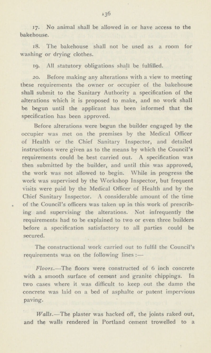 17. No animal shall be allowed in or have access to the bakehouse. 18. The bakehouse shall not be used as a room for washing or drying clothes. 19. All statutory obligations shall be fulfilled. 20. Before making any alterations with a view to meeting these requirements the owner or occupier of the bakehouse shall submit to the Sanitary Authority a specification of the alterations which it is proposed to make, and no work shall be begun until the applicant has been informed that the specification has been approved. Before alterations were begun the builder engaged by the occupier was met on the premises by the Medical Officer of Health or the Chief Sanitary Inspector, and detailed instructions were given as to the means by which the Council's requirements could be best carried out. A specification was then submitted by the builder, and until this was approved, the work was not allowed to begin. While in progress the work was supervised by the Workshop Inspector, but frequent visits were paid by the Medical Officer of Health and by the Chief Sanitary Inspector. A considerable amount of the time of the Council's officers was taken up in this work of prescrib ing and supervising the alterations. Not infrequently the requirements had to be explained to two or even three builders before a specification satisfactory to all parties could be secured. The constructional work carried out to fulfil the Council's requirements was on the following lines:— Floors.—The floors were constructed of 6 inch concrete with a smooth surface of cement and granite chippings. In two cases where it was difficult to keep out the damp the concrete was laid on a bed of asphalte or patent impervious paving. Walls.—The plaster was hacked off, the joints raked out, and the walls rendered in Portland cement trowelled to a