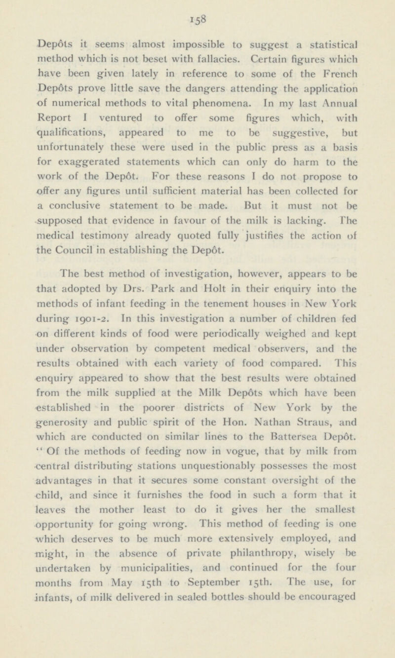 Depôts it seems almost impossible to suggest a statistical method which is not beset with fallacies. Certain figures which have been given lately in reference to some of the French Depôts prove little save the dangers attending the application of numerical methods to vital phenomena. In my last Annual Report I ventured to offer some figures which, with qualifications, appeared to me to be suggestive, but unfortunately these were used in the public press as a basis for exaggerated statements which can only do harm to the work of the Depot. For these reasons I do not propose to offer any figures until sufficient material has been collected for a conclusive statement to be made. But it must not be supposed that evidence in favour of the milk is lacking. The medical testimony already quoted fully justifies the action of the Council in establishing the Depot. The best method of investigation, however, appears to be that adopted by Drs. Park and Holt in their enquiry into the methods of infant feeding in the tenement houses in New York during 1901-2. In this investigation a number of children fed on different kinds of food were periodically weighed and kept under observation by competent medical observers, and the results obtained with each variety of food compared. This enquiry appeared to show that the best results were obtained from the milk supplied at the Milk Depots which have been established in the poorer districts of New York by the generosity and public spirit of the Hon. Nathan Straus, and which are conducted on similar lines to the Battersea Depot. Of the methods of feeding now in vogue, that by milk from central distributing stations unquestionably possesses the most advantages in that it secures some constant oversight of the child, and since it furnishes the food in such a form that it leaves the mother least to do it gives her the smallest opportunity for going wrong. This method of feeding is one which deserves to be much more extensively employed, and might, in the absence of private philanthropy, wisely be undertaken by municipalities, and continued for the four months from May 15th to September 15th. The use, for infants, of milk delivered in sealed bottles should be encouraged