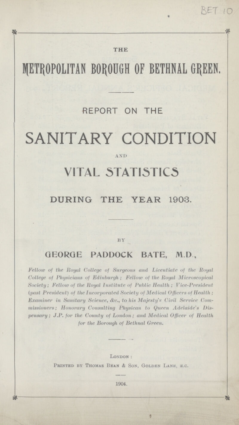BET 10 THE METROPOLITAN BOROUGH OF BETHNAL GREEN. REPORT ON THE SANITARY CONDITION AND VITAL STATISTICS DURING THE YEAR 1903. by GEORGE PADDOCK BATE, M.D., Fellow of the Royal College of Surgeons and Licentiate of the Royal College of Physicians of Edinburgh; Fellow of the Royal Microscopical Society; Fellow of the Royal Institute of Public Health; Vice-President (past President) of the Incorporated Society of Medical Officers of Health; Examiner in Sanitary Science, &c., to his Majesty's Civil Service Com missioners; Honorary Consulting Physican to Queen Adelaide's Dis pensary; J.P. for the County of London; and Medical Officer of Health for the Borough of Bethnal Green. London: Printed by Thomas Bean & Son, Golden Lane, e.c. 1904.