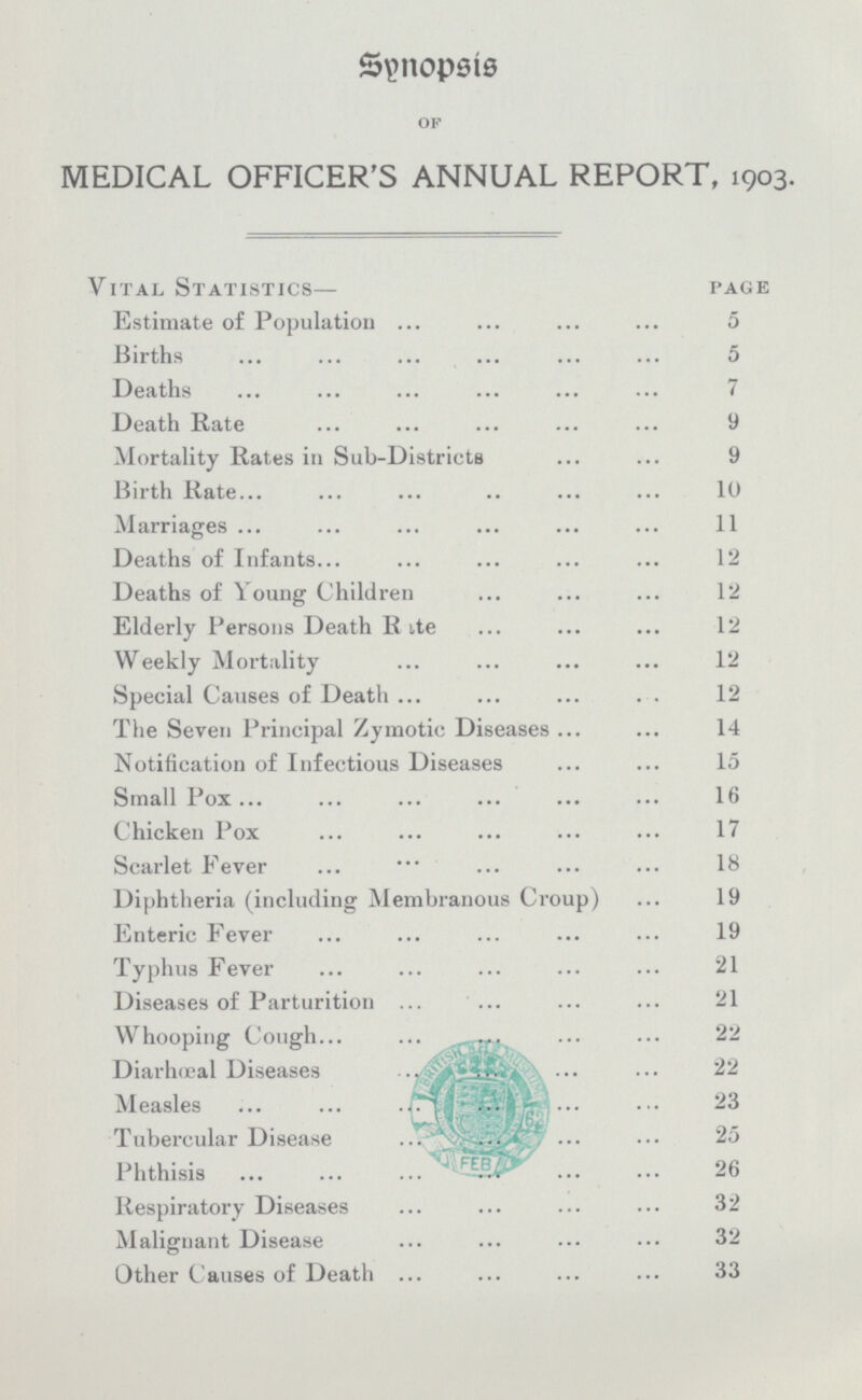 Synopsis OF MEDICAL OFFICER'S ANNUAL REPORT, 1903. Vital Statistics— page Estimate of Population 5 Births 5 Deaths 7 Death Rate 9 Mortality Rates in Sub-Districts 9 Birth Rate 10 Marriages 11 Deaths of Infants 12 Deaths of Young Children 12 Elderly Persons Death R ite 12 Weekly Mortality 12 Special Causes of Death 12 The Seven Principal Zymotic Diseases 14 Notification of Infectious Diseases 15 Small Pox 16 Chicken Pox 17 Scarlet Fever 18 Diphtheria (including Membranous Croup) 19 Enteric Fever 19 Typhus Fever 21 Diseases of Parturition 21 Whooping Cough 22 Diarhœeal Diseases 22 Measles 23 Tubercular Disease 25 Phthisis 26 Respiratory Diseases 32 Malignant Disease 32 Other Causes of Death 33