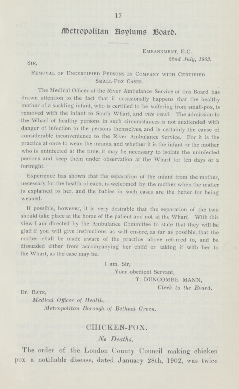 17 Metropolitan Asylums Board. Embankment, E.C. 22nd July, 1903. Sir, Removal of Uncertified Persons in Company with Certified Small-Pox Cases. The Medical Officer of the River Ambulance Service of this Board has drawn attention to the fact that it occasionally happens that the healthy mother of a suckling infant, who is certified to be suffering from small-pox, is removed with the infant to South Wharf, and vice versâ. The admission to the Wharf of healthy persons in such circumstances is not unattended with danger of infection to the persons themselves, and is certainly the cause of considerable inconvenience to the River Ambulance Service. For it is the practice at once to wean the infants, and whether it is the infant or the mother who is uninfected at the time, it may be necessary to isolate the uninfected persons and keep them under observation at the Wharf for ten days or a fortnight. Experience has shown that the separation of the infant from the mother, necessary for the health of each, is welcomed by the mother when the matter is explained to her, and the babies in such cases are the better for being weaned. If possible, however, it is very desirable that the separation of the two should take place at the home of the patient and not at the Wharf With this view I am directed by the Ambulance Committee to state that they will be glad if you will give instructions as will ensure, as far as possible, that the mother shall be made aware of the practice above referred to, and be dissuaded either from accompanying her child or taking it with her to the Wharf, as the case may be. I am, Sir, Your obedient Servant, T. DUNCOMBE MANN, Clerk to the Board. Dr. Bate, Medical Officer of Health, Metropolitan Borough of Bethnal Green. CHICKEN-POX. No Deaths. The order of the London County Council making chicken pox a notifiable disease, dated January 28th, 1902, was twice