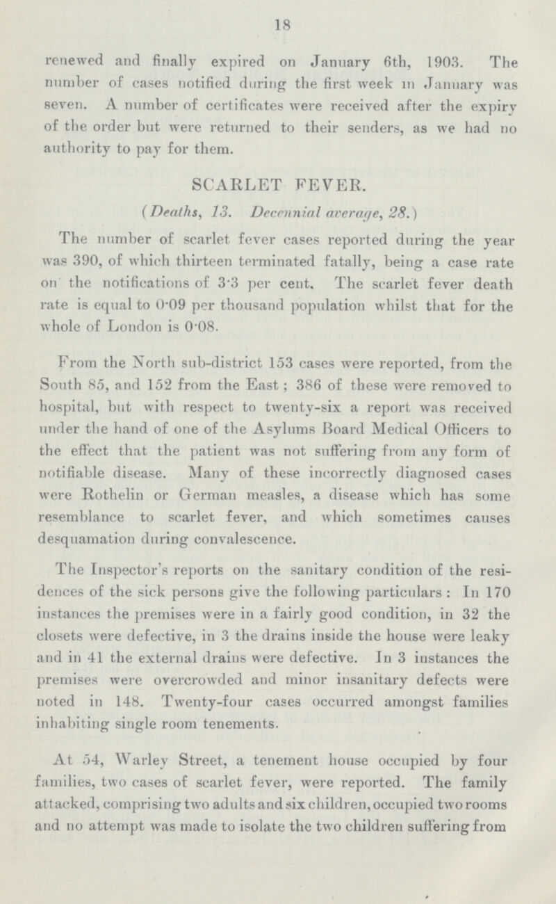 18 renewed and finally expired on January 6th, 1903. The number of cases notified during the first week in January was seven. A number of certificates were received after the expiry of the order but were returned to their senders, as we had no authority to pay for them. SCARLET FEVER, (Deaths, 13. Decennial average, 28.) The number of scarlet fever cases reported during the year was 390, of which thirteen terminated fatally, being a case rate on the notifications of 3•3 per cent. The scarlet fever death rate is equal to 0•09 per thousand population whilst that for the whole of London is 0•08. From the North sub-district 153 cases were reported, from the South 85, and 152 from the East; 386 of these were removed to hospital, but with respect to twenty-six a report was received under the hand of one of the Asylums Board Medical Officers to the effect that the patient was not suffering from any form of notifiable disease. Many of these incorrectly diagnosed cases were Rothelin or German measles, a disease which has some resemblance to scarlet fever, and which sometimes causes desquamation during convalescence. The Inspector's reports on the sanitary condition of the resi dences of the sick persons give the following particulars: In 170 instances the premises were in a fairly good condition, in 32 the closets were defective, in 3 the drains inside the house were leaky and in 41 the external drains were defective. In 3 instances the premises were overcrowded and minor insanitary defects were noted in 148. Twenty-four cases occurred amongst families inhabiting single room tenements. At 54, Warley Street, a tenement house occupied by four families, two cases of scarlet fever, were reported. The family attacked, comprising two adults and six children, occupied two rooms and no attempt was made to isolate the two children suffering from