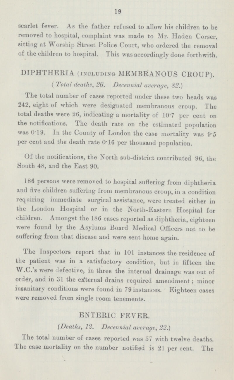 19 scarlet fever. As the father refused to allow his children to be removed to hospital, complaint was made to Mr. Haden Corser, sitting at Worship Street Police Court, who ordered the removal of the children to hospital. This was accordingly done forthwith. DIPHTHERIA (including MEMBRANOUS CROUP). ( Total deaths, 26. Decennial average, 82.) The total number of cases reported under these two heads was 242, eight of which were designated membranous croup. The total deaths were 26, indicating a mortality of 10•7 per cent on the notifications. The death rate on the estimated population was 0•19. In the County of London the case mortality was 9•5 per cent and the death rate 0•16 per thousand population. Of the notifications, the North sub-district contributed 96, the South 48, and the East 90. 186 persons were removed to hospital suffering from diphtheria and five children suffering from membranous croup, in a condition requiring immediate surgical assistance, were treated either in the London Hospital or in the North-Eastern Hospital for children. Amongst the 186 cases reported as diphtheria, eighteen were found by the Asylums Board Medical Officers not to be suffering from that disease and were sent home again. The Inspectors report that in 101 instances the residence of the patient was in a satisfactory condition, but in fifteen the W.C.'s were defective, in three the internal drainage was out of order, and in 31 the external drains required amendment; minor insanitary conditions were found in 79 instances. Eighteen cases were removed from single room tenements. ENTERIC FEVER. (Deaths, 12. Decennial average, 22.) The total number of cases reported was 57 with twelve deaths. The case mortality on the number notified is 21 per cent. The