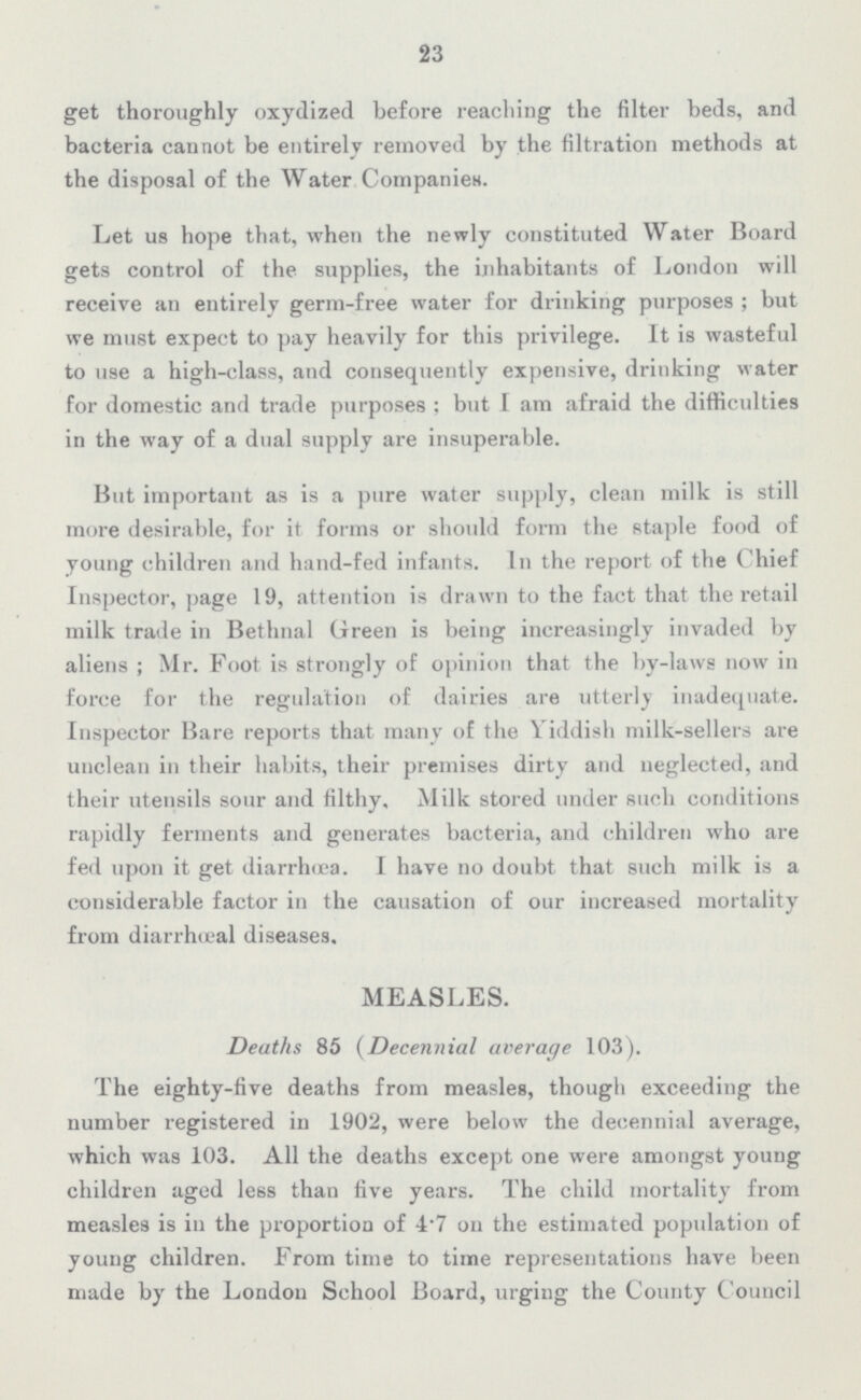 23 get thoroughly oxydized before reaching the filter beds, and bacteria cannot be entirely removed by the filtration methods at the disposal of the Water Companies. Let us hope that, when the newly constituted Water Board gets control of the supplies, the inhabitants of London will receive an entirely germ-free water for drinking purposes; but we must expect to pay heavily for this privilege. It is wasteful to use a high-class, and consequently expensive, drinking water for domestic and trade purposes; but I am afraid the difficulties in the way of a dual supply are insuperable. But important as is a pure water supply, clean milk is still more desirable, for it forms or should form the staple food of young children and hand-fed infants. In the report of the Chief Inspector, page 19, attention is drawn to the fact that the retail milk trade in Bethnal Green is being increasingly invaded by aliens; Mr. Foot is strongly of opinion that the by-laws now in force for the regulation of dairies are utterly inadequate. Inspector Bare reports that many of the Yiddish milk-sellers are unclean in their habits, their premises dirty and neglected, and their utensils sour and filthy. Milk stored under such conditions rapidly ferments and generates bacteria, and children who are fed upon it get diarrhoea. I have no doubt that such milk is a considerable factor in the causation of our increased mortality from diarrhœal diseases. MEASLES. Deaths 85 (Decennial average 103). The eighty-five deaths from measles, though exceeding the number registered in 1902, were below the decennial average, which was 103. All the deaths except one were amongst young children aged less than five years. The child mortality from measles is in the proportion of 4.7 on the estimated population of young children. From time to time representations have been made by the London School Board, urging the County Council