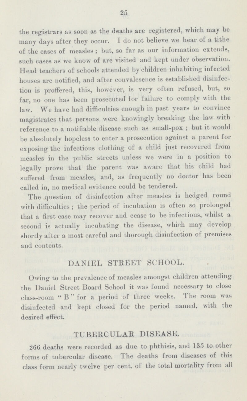 25 the registrars as soon as the deaths are registered, which may be many days after they occur. I do not believe we hear of a tithe of the cases of measles; but, so far as our information extends, such cases as we know of are visited and kept under observation. Head teachers of schools attended by children inhabiting infected houses are notified, and after convalesence is established disinfec tion is proffered, this, however, is very often refused, but, so far, no one has been prosecuted for failure to comply with the law. We have had difficulties enough in past years to convince magistrates that persons were knowingly breaking the law with reference to a notifiable disease such as small-pox; but it would be absolutely hopeless to enter a prosecution against a parent for exposing the infectious clothing of a child just recovered from measles in the public streets unless we were in a position to legally prove that the parent was aware that his child had suffered from measles, and, as frequently no doctor has been called in, no medical evidence could be tendered. The question of disinfection after measles is hedged round with difficulties; the period of incubation is often so prolonged that a first case may recover and cease to be infectious, whilst a second is actually incubating the disease, which may develop shortly after a most careful and thorough disinfection of premises and contents. DANIEL STREET SCHOOL. Owing to the prevalence of measles amongst children attending the Daniel Street Board School it was found necessary to close class-room B for a period of three weeks. The room was disinfected and kept closed for the period named, with the desired effect. TUBERCULAR DISEASE. 266 deaths were recorded as due to phthisis, and 135 to other forms of tubercular disease. The deaths from diseases of this class form nearly twelve per cent. of the total mortality from all