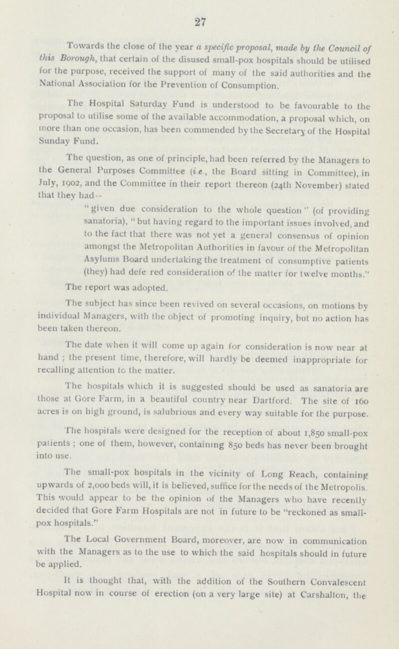 27 Towards the close of the year a specific proposal, made by the Council of this Borough, that certain of the disused small-pox hospitals should be utilised for the purpose, received the support of many of the said authorities and the National Association for the Prevention of Consumption. The Hospital Saturday Fund is understood to be favourable to the proposal to utilise some of the available accommodation, a proposal which, on more than one occasion, has been commended by the Secretary of the Hospital Sunday Fund. The question, as one of principle, had been referred by the Managers to the General Purposes Committee (i.e , the Board sitting in Committee), in July, 1902, and the Committee in their report thereon (24th November) stated that they had - given due consideration to the whole question (of providing sanatoria), but having regard to the important issues involved, and to the fact that there was not yet a general consensus of opinion amongst the Metropolitan Authorities in favour of the Metropolitan Asylums Board undertaking the treatment of consumptive patients (they) had defe red consideration of the matter for twelve months. The report was adopted. The subject has since been revived on several occasions, on motions by individual Managers, with the object of promoting inquiry, but no action has been taken thereon. The date when it will come up again for consideration is now near at hand ; the present time, therefore, will hardly be deemed inappropriate for recalling attention to the matter. The hospitals which it is suggested should be used as sanatoria are those at Gore Farm, in a beautiful country near Dartford. The site of 160 acres is on high ground, is salubrious and every way suitable for the purpose. The hospitals were designed for the reception of about 1,850 small-pox patients; one of them, however, containing 850 beds has never been brought into use. The small-pox hospitals in the vicinity of Long Reach, containing upwards of 2,000 beds will, it is believed, suffice for the needs of the Metropolis This would appear to be the opinion of the Managers who have recently decided that Gore Farm Hospitals are not in future to be reckoned as small pox hospitals. The Local Government Board, moreover, are now in communication with the Managers as to the use to which the said hospitals should in future be applied. It is thought that, with the addition of the Southern Convalescent Hospital now in course of erection (on a very large site) at Carshalton, the