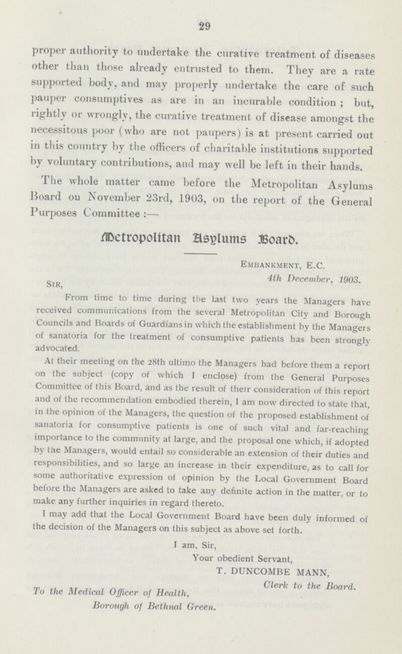 29 proper authority to undertake the curative treatment of diseases other than those already entrusted to them. They are a rate supported body, and may properly undertake the care of such pauper consumptives as are in an incurable condition; but, rightly or wrongly, the curative treatment of disease amongst the necessitous poor (who are not paupers) is at present carried out in this country by the officers of charitable institutions supported by voluntary contributions, and may well be left in their hands. The whole matter came before the Metropolitan Asylums Board on November 23rd, 1903, on the report of the General Purposes Committee Metropolitan Asylums Board. Embankment, E.C. 4th December, 1903. Sir, From time to time during the last two years the Managers have received communications from the several Metropolitan City and Borough Councils and Hoards of Guardians in which the establishment by the Managers of sanatoria for the treatment of consumptive patients has been strongly advocated. At their meeting on the 28th ultimo the Managers had before them a report on the subject (copy of which I enclose) from the General Purposes Committee of this Board, and as the result of their consideration of this report and of the recommendation embodied therein, I am now directed to stale that, in the opinion of the Managers, the question of the proposed establishment of sanatoria for consumptive patients is one of such vital and far-reaching importance to the community at large, and the proposal one which, if adopted by the Managers, would entail so considerable an extension of their duties and responsibilities, and so large an increase in their expenditure, as to call for some authoritative expression of opinion by the Local Government Board before the Managers are asked to take any definite action in the matter, or to make any further inquiries in regard thereto. I may add that the Local Government Board have been duly informed of the decision of the Managers on this subject as above set forth. I am, Sir, Your obedient Servant, T. DUNCOMBE MANN, Clerk to the Board. To the Medical Officer of Health, Borough of Bethnal Green..