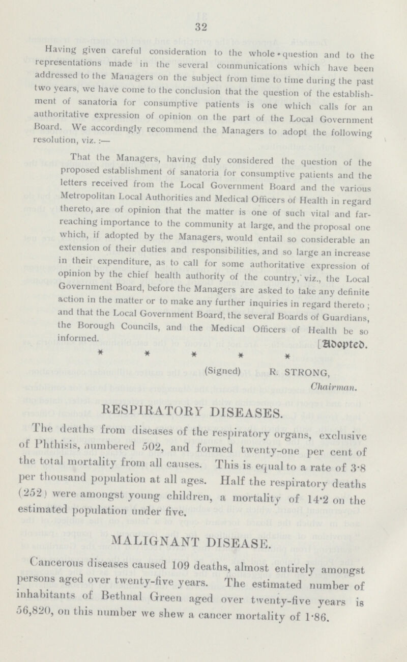 32 Having given careful consideration to the whole question and to the representations made in the several communications which have been addressed to the Managers on the subject from time to time during the past two years, we have come to the conclusion that the question of the establish ment of sanatoria for consumptive patients is one which calls for an authoritative expression of opinion on the part of the Local Government Board. We accordingly recommend the Managers to adopt the following resolution, viz.:- That the Managers, having duly considered the question of the proposed establishment of sanatoria for consumptive patients and the letters received from the Local Government Board and the various Metropolitan Local Authorities and Medical Officers of Health in regard thereto, are of opinion that the matter is one of such vital and far reaching importance to the community at large, and the proposal one which, if adopted by the Managers, would entail so considerable an extension of their duties and responsibilities, and so large an increase in their expenditure, as to call for some authoritative expression of opinion by the chief health authority of the country,' viz., the Local Government Board, before the Managers are asked to take any definite action in the matter or to make any further inquiries in regard thereto ; and that the Local Government Board, the several Boards of Guardians, the Borough Councils, and the Medical Officers of Health be so informed. [Adopted]. (Signed) R. STRONG, Chairman. RESPIRATORY DISEASES. The deaths from diseases of the respiratory organs, exclusive of Phthisis, numbered 502, and formed twenty-one per cent of the total mortality from all causes. This is equal to a rate of 3•8 per thousand population at all ages. Half the respiratory deaths (252) were amongst young children, a mortality of 14'2 on the estimated population under five. MALIGNANT DISEASE. Cancerous diseases caused 109 deaths, almost entirely amongst persons aged over twenty-five years. The estimated number of inhabitants of Bethnal Green aged over twenty-five years is 56,820, on this number we shew a cancer mortality of 1•86.