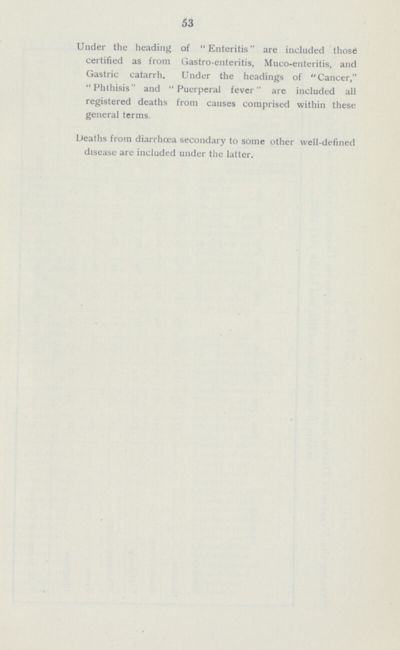 53 Under the heading of Enteritis are included those certified as from Gastro-enteritis, Muco-enteritis, and Gastric catarrh. Under the headings of Cancer, Phthisis and Puerperal fever are included all registered deaths from causes comprised within these general terms. Deaths from diarrhœa secondary to some other well-defined disease are included under the latter.