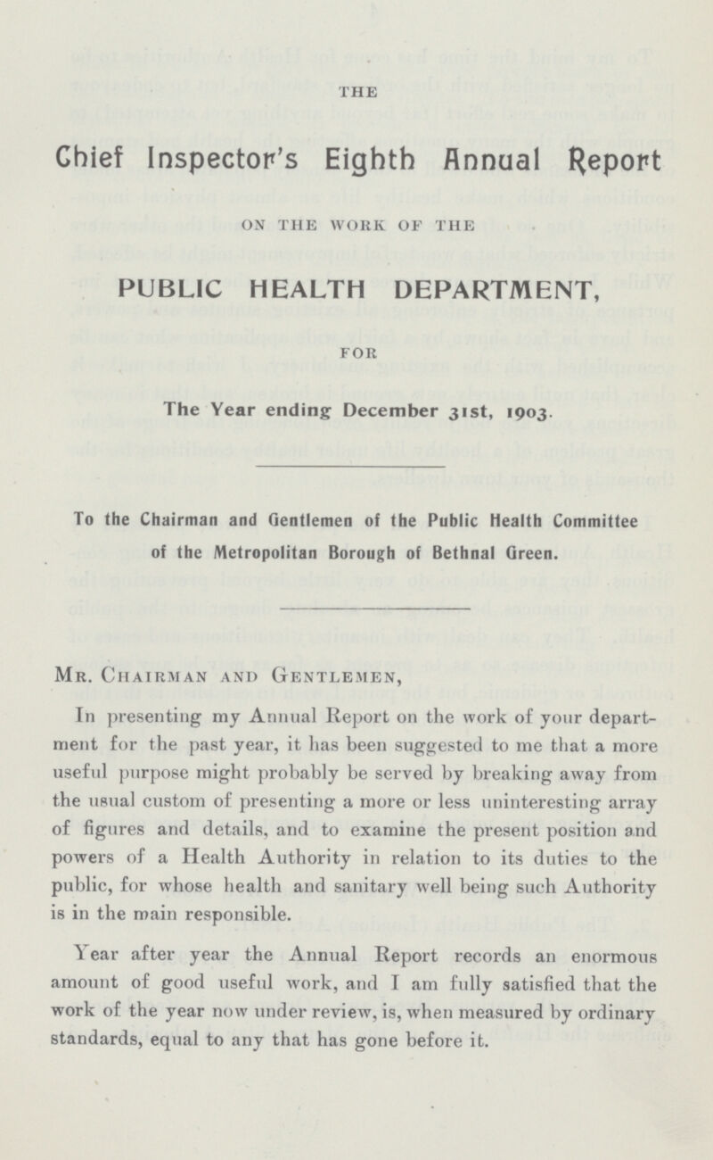 the Chief Inspector's Eighth Annual Report on the work of the PUBLIC HEALTH DEPARTMENT, for The Year ending December 31st, 1903. To the Chairman and Gentlemen of the Public health Committee of the Metropolitan Borough of Bethnal Qreen. Mr. Chairman and gentlemen, In presenting my Animal Report on the work of your depart ment for the past year, it has been suggested to me that a more useful purpose might probably be served by breaking away from the usual custom of presenting a more or less uninteresting array of figures and details, and to examine the present position and powers of a Health Authority in relation to its duties to the public, for whose health and sanitary well being such Authority is in the main responsible. Year after year the Annual Report records an enormous amount of good useful work, and I am fully satisfied that the work of the year now under review, is, when measured by ordinary standards, equal to any that has gone before it.