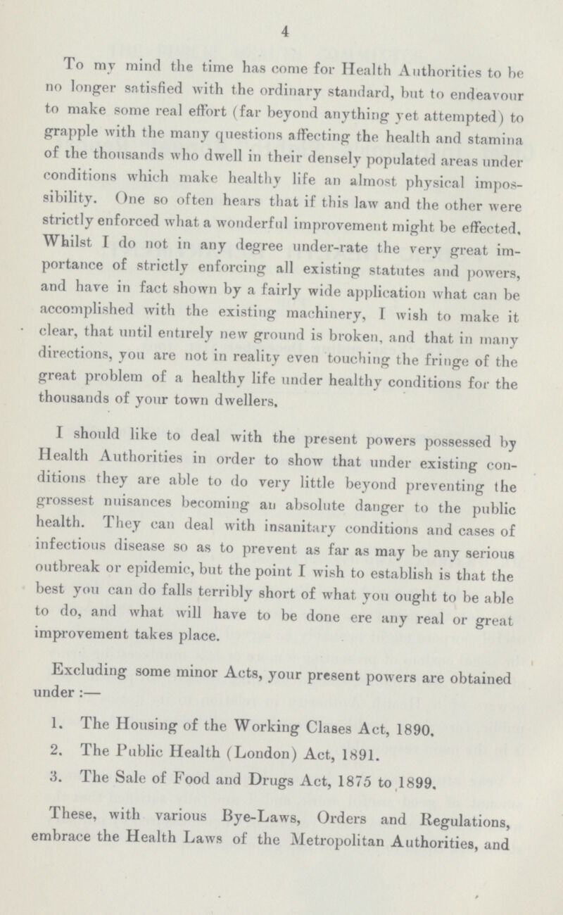 4 To mv mind the time has come for Health Authorities to he no longer satisfied with the ordinary standard, hut to endeavour to make some real effort (far beyond anything yet attempted) to grapple with the many questions affecting the health and stamina of the thousands who dwell in their densely populated areas under conditions which make healthy life an almost physical impos sibility. One so often hears that if this law and the other were strictly enforced what a wonderful improvement might be effected. Whilst I do not in any degree under-rate the very great im portance of strictly enforcing all existing statutes and powers, and have in fact shown by a fairly wide application what can be accomplished with the existing machinery, I wish to make it clear, that until entirely new ground is broken, and that in many directions, you are not in reality even touching the fringe of the great problem of a healthy life under healthy conditions for the thousands of your town dwellers, I should like to deal with the present powers possessed by Health Authorities in order to show that under existing con ditions they are able to do very little beyond preventing the grossest nuisances becoming an absolute danger to the public health. They can deal with insanitary conditions and cases of infectious disease so as to prevent as far as may be any serious outbreak or epidemic, but the point I wish to establish is that the best you can do falls terribly short of what you ought to be able to do, and what will have to be done ere any real or great improvement takes place. Excluding some minor Acts, your present powers are obtained under:— 1. The Housing of the Working Clases Act, 1890, 2. The Public Health (London) Act, 1891. 3. The Sale of Food and Drugs Act, 1875 to 1899. These, with various Bye-Laws, Orders and Regulations, embrace the Health Laws of the Metropolitan Authorities, and