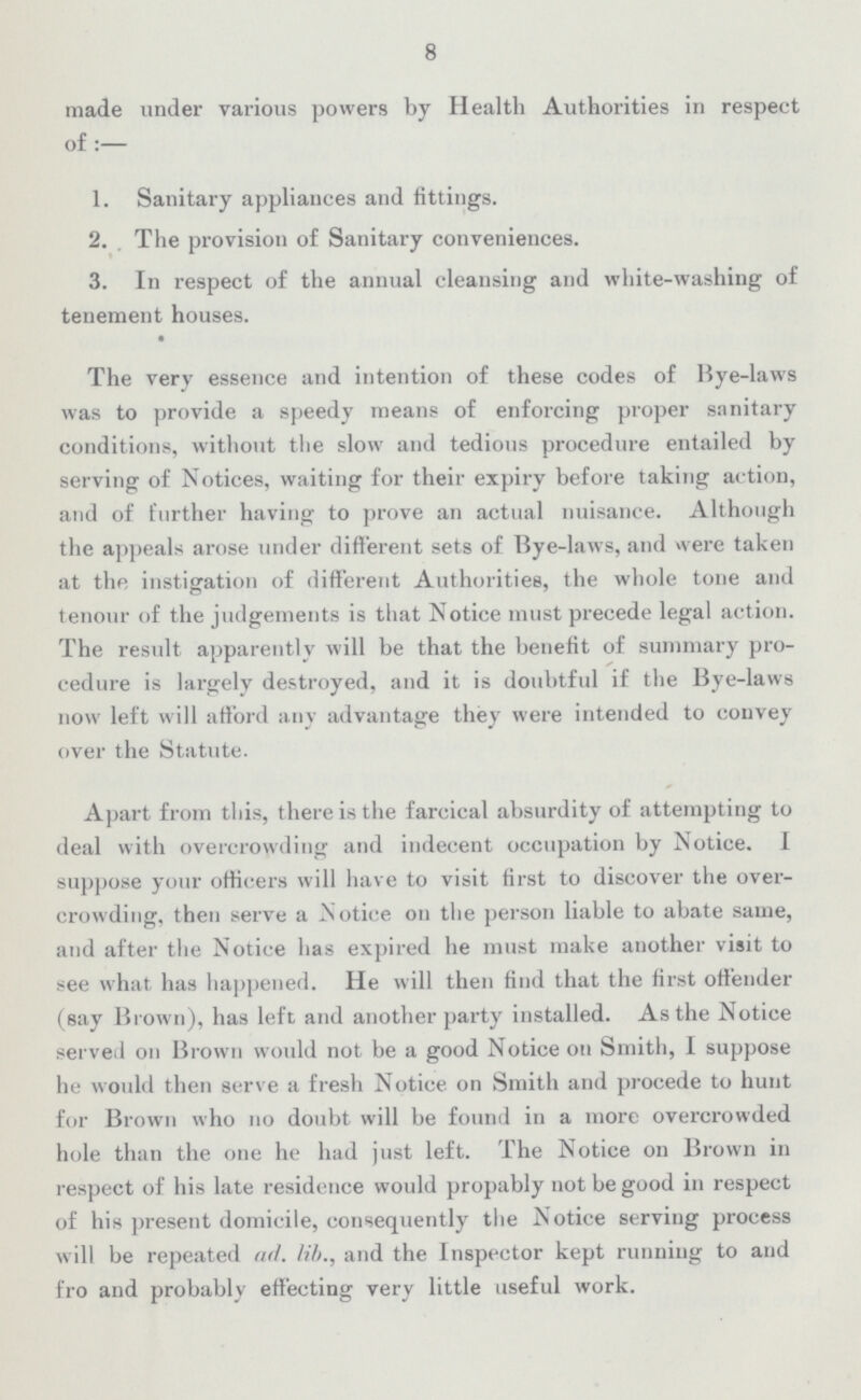 8 made under various powers by Health Authorities in respect of:— 1. Sanitary appliances and fittings. 2. The provision of Sanitary conveniences. 3. In respect of the annual cleansing and white-washing of tenement houses. The very essence and intention of these codes of Bye-laws was to provide a speedy means of enforcing proper sanitary conditions, without the slow and tedious procedure entailed by serving of Notices, waiting for their expiry before taking action, and of further having to prove an actual nuisance. Although the appeals arose under different sets of Bye-laws, and were taken at the instigation of different Authorities, the whole tone and tenour of the judgements is that Notice must precede legal action. The result apparently will be that the benefit of summary pro cedure is largely destroyed, and it is doubtful if the Bye-laws now left will afford any advantage they were intended to convey over the Statute. Apart from this, there is the farcical absurdity of attempting to deal with overcrowding and indecent occupation by Notice. I suppose your officers will have to visit first to discover the over crowding, then serve a Notice on the person liable to abate same, and after the Notice has expired he must make another visit to see what has happened. He will then find that the first offender (say Brown), has left and another party installed. As the Notice served on Brown would not be a good Notice on Smith, I suppose he would then serve a fresh Notice on Smith and procede to hunt for Brown who no doubt will be found in a more overcrowded hole than the one he had just left. The Notice on Brown in respect of his late residence would propably not be good in respect of his present domicile, consequently the Notice serving process will be repeated ad. lib., and the Inspector kept running to and fro and probably effecting very little useful work.