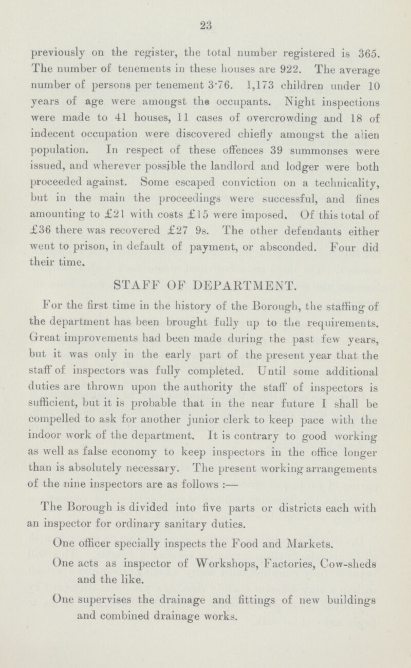 23 previously on the register, the total number registered is 365. The number of tenements in these houses are 922. The average number of persons per tenement 3·76. 1,173 children under 10 years of age were amongst the occupants. Night inspections were made to 41 houses, 11 cases of overcrowding and 18 of indecent occupation were discovered chiefly amongst the alien population. In respect of these offences 39 summonses were issued, and wherever possible the landlord and lodger were both proceeded against. Some escaped conviction on a technicality, but in the main the proceedings were successful, and tines amounting to £21 with costs £15 were imposed. Of this total of £36 there was recovered £27 9s. The other defendants either went to prison, in default of payment, or absconded. Four did their time. STAFF OF DEPARTMENT. For the first time in the history of the Borough, the staffing of the department has been brought fully up to the requirements. Great improvements had been made during the past few years, but it was only in the early part of the present year that the staff of inspectors was fully completed. Until some additional duties are thrown upon the authority the staff of inspectors is sufficient, but it is probable that in the near future I shall be compelled to ask for another junior clerk to keep pace with the indoor work of the department. It is contrary to good working as well as false economy to keep inspectors in the office longer than is absolutely necessary. The present working arrangements of the nine inspectors are as follows:— The Borough is divided into five parts or districts each with an inspector for ordinary sanitary duties. One officer specially inspects the Food and Markets. One acts as inspector of Workshops, Factories, Cow-sheds and the like. One supervises the drainage and fittings of new buildings and combined drainage works.