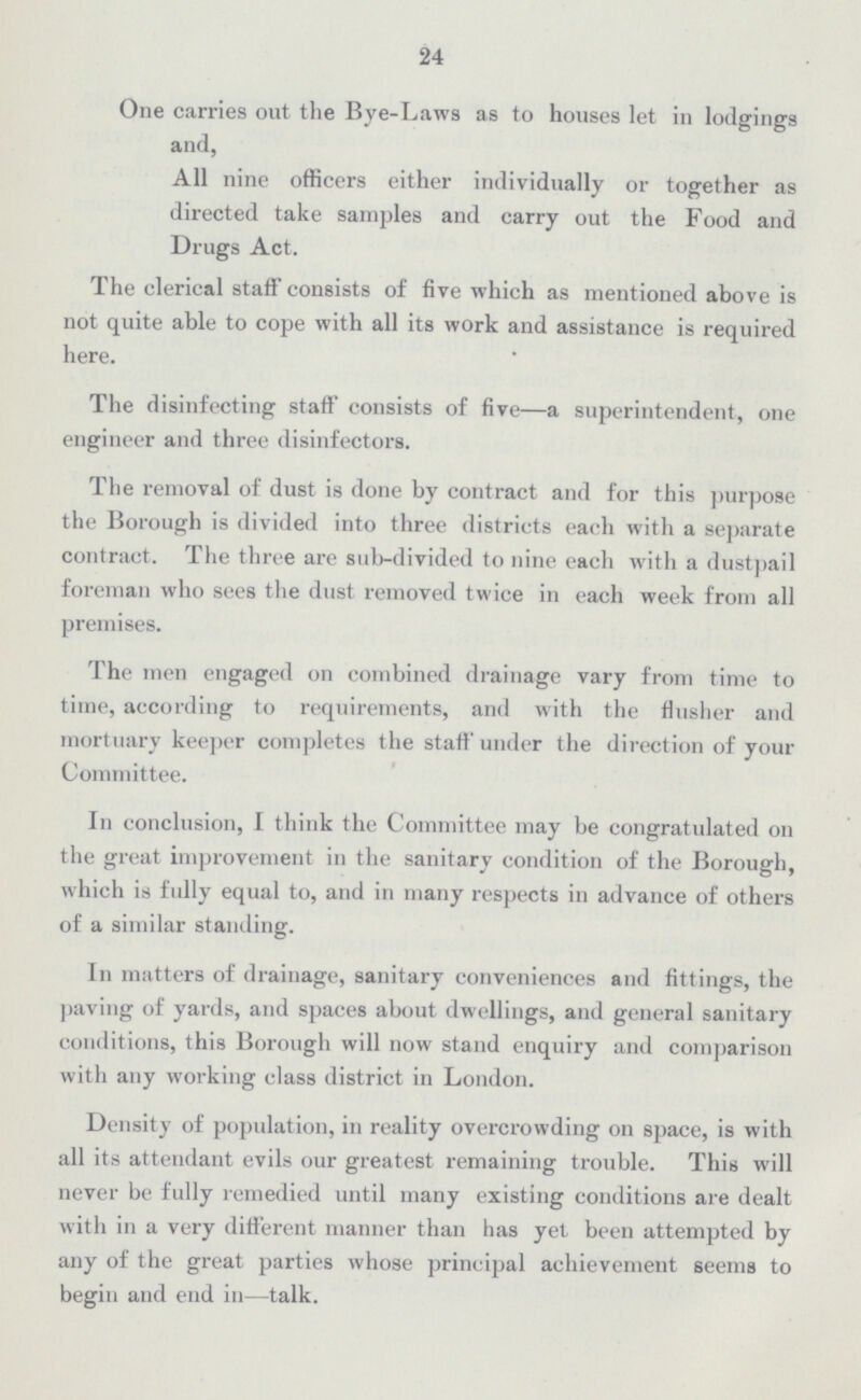 24 One carries out the Bye-Laws as to houses let in lodgings and, All nine officers either individually or together as directed take samples and carry out the Food and Drugs Act. The clerical staff consists of five which as mentioned above is not quite able to cope with all its work and assistance is required here. The disinfecting staff consists of five—a superintendent, one engineer and three disinfectors. The removal of dust is done by contract and for this purpose the Borough is divided into three districts each with a separate contract. The three are sub-divided to nine each with a dustpail foreman who sees the dust removed twice in each week from all premises. The men engaged on combined drainage vary from time to time, according to requirements, and with the flusher and mortuary keeper completes the staff under the direction of your Committee. In conclusion, I think the Committee may be congratudated on the great improvement in the sanitary condition of the Borough, which is fully equal to, and in many respects in advance of others of a similar standing. In matters of drainage, sanitary conveniences and fittings, the paving of yards, and spaces about dwellings, and general sanitary conditions, this Borough will now stand enquiry and comparison with any working class district in London. Density of population, in reality overcrowding on space, is with all its attendant evils our greatest remaining trouble. This will never be fully remedied until many existing conditions are dealt with in a very different manner than has yet been attempted by any of the great parties whose principal achievement seems to begin and end in—talk.