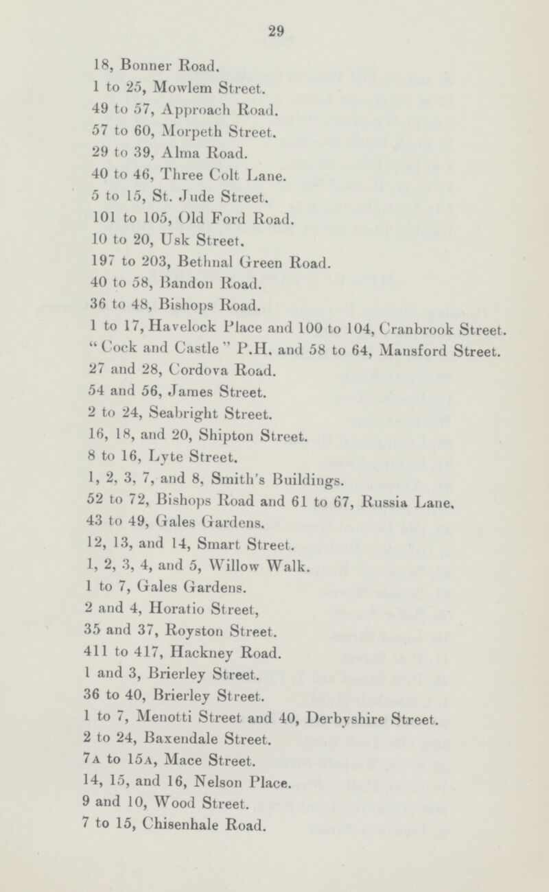 29 18, Bonner Road. 1 to 25, Mowlem Street. 49 to 57, Approach Road. 57 to 60, Morpeth Street. 29 to 39, Alma Road. 40 to 46, Three Colt Lane. 5 to 15, St. Jude Street. 101 to 105, Old Ford Road. 10 to 20, Usk Street. 197 to 203, Bethnal Green Road. 40 to 58, Bandon Road. 36 to 48, Bishops Road. 1 to 17, Havelock Place and 100 to 104, Cranbrook Street. Cock and Castle P.H. and 58 to 64, Mansford Street. 27 and 28, Cordova Road. 54 and 56, James Street. 2 to 24, Seabright Street. 16, 18, and 20, Shipton Street. 8 to 16, Lyte Street. 1, 2, 3, 7, and 8, Smith's Buildings. 52 to 72, Bishops Road and 61 to 67, Russia Lane, 43 to 49, Gales Gardens. 12, 13, and 14, Smart Street. 1, 2, 3, 4, and 5, Willow Walk. 1 to 7, Gales Gardens. 2 and 4, Horatio Street, 35 and 37, Royston Street. 411 to 417, Hackney Road. 1 and 3, Brierley Street. 36 to 40, Brierley Street. 1 to 7, Menotti Street and 40, Derbyshire Street. 2 to 24, Baxendale Street. 7a to 15a, Mace Street. 14, 15, and 16, Nelson Place. 9 and 10, Wood Street. 7 to 15, Chisenhale Road.