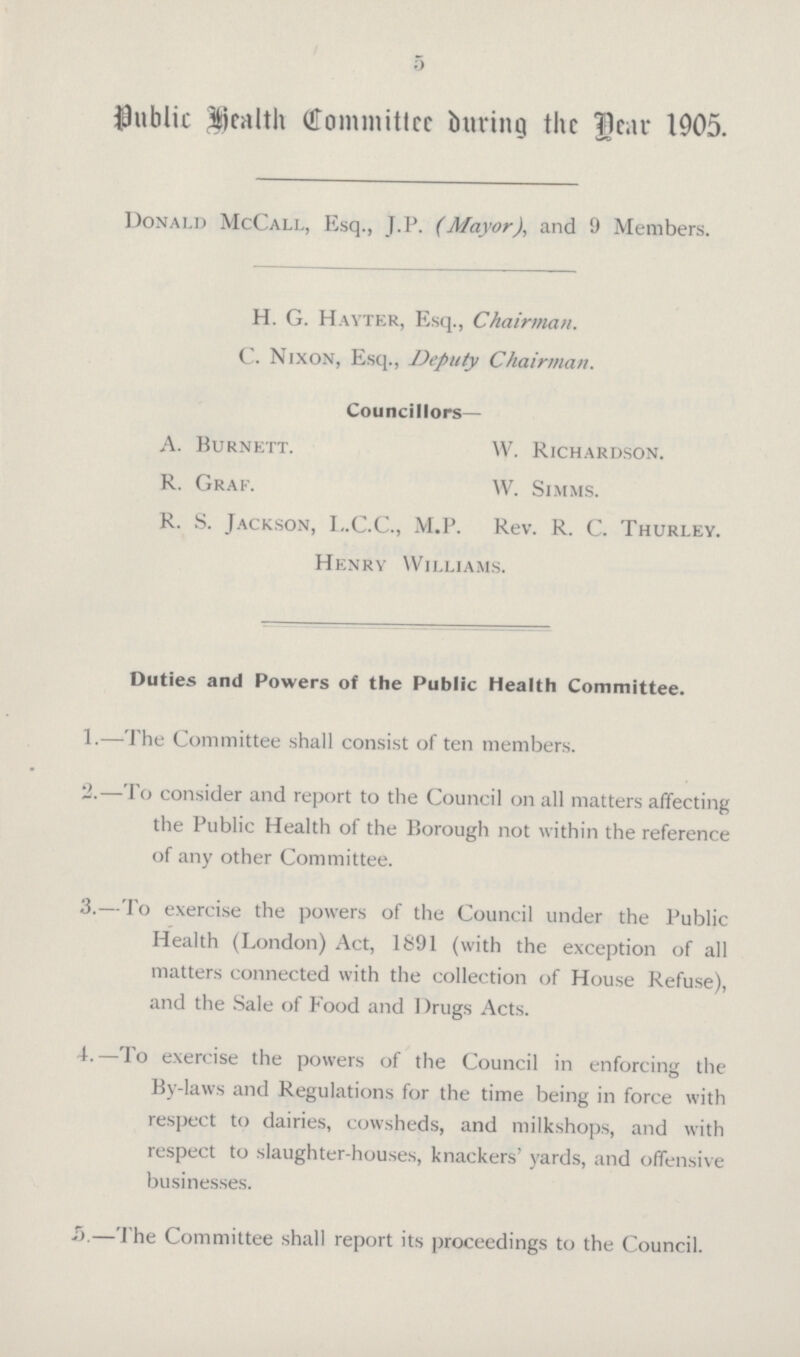 5 Public Health Committee during the Dear 1905. Donald McCall, Esq., J.P. (Mayor), and 9 Members. H. G. Hayter, Esq., Chairman. C. Nixon, Esq., Deputy Chairman. Councillors— A. Burnett. W. Richardson. R. Graf. W. Simms. R. S. Jackson, L.C.C., M.P. Rev. R. C. Thurley. Henry Williams. Duties and Powers of the Public Health Committee. 1.—The Committee shall consist of ten members. 2.—To consider and report to the Council on all matters affecting the Public Health of the Borough not within the reference of any other Committee. 3.—To exercise the powers of the Council under the Public Health (London) Act, 1891 (with the exception of all matters connected with the collection of House Refuse), and the Sale of Food and Drugs Acts. 4.—To exercise the powers of the Council in enforcing the By-laws and Regulations for the time being in force with respect to dairies, cowsheds, and milkshops, and with respect to slaughter-houses, knackers' yards, and offensive businesses. 5.—The Committee shall report its proceedings to the Council.