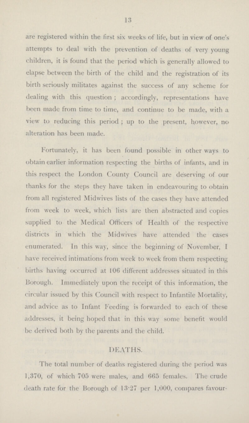 13 are registered within the first six weeks of life, but in view of one's attempts to deal with the prevention of deaths of very young children, it is found that the period which is generally allowed to elapse between the birth of the child and the registration of its birth seriously militates against the success of any scheme for dealing with this question; accordingly, representations have been made from time to time, and continue to be made, with a view to reducing this period; up to the present, however, no alteration has been made. Fortunately, it has been found possible in other ways to obtain earlier information respecting the births of infants, and in this respect the London County Council are deserving of our thanks for the steps they have taken in endeavouring to obtain from all registered Midwives lists of the cases they have attended from week to week, which lists are then abstracted and copies supplied to the Medical Officers of Health of the respective districts in which the Midwives have attended the cases enumerated. In this way, since the beginning of November, I have received intimations from week to week from them respecting births having occurred at 106 different addresses situated in this Borough. Immediately upon the receipt of this information, the circular issued by this Council with respect to Infantile Mortality, and advice as to Infant Feeding is forwarded to each of these addresses, it being hoped that in this way some benefit would be derived both by the parents and the child. DEATHS. The total number of deaths registered during the period was 1,370, of which 705 were males, and 665 females. The crude death rate for the Borough of 13.27 per 1,000, compares favour¬