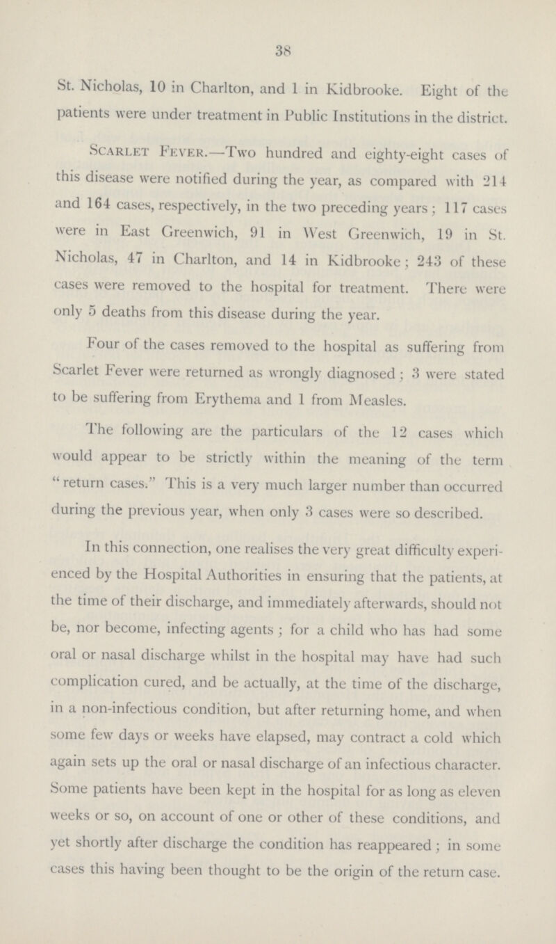 38 St. Nicholas, 10 in Charlton, and 1 in Kidbrooke. Eight of the patients were under treatment in Public Institutions in the district. Scarlet Fever.—Two hundred and eighty-eight cases of this disease were notified during the year, as compared with 214 and 164 cases, respectively, in the two preceding years; 117 cases were in East Greenwich, 91 in West Greenwich, 19 in St. Nicholas, 47 in Charlton, and 14 in Kidbrooke; 243 of these cases were removed to the hospital for treatment. There were only 5 deaths from this disease during the year. Four of the cases removed to the hospital as suffering from Scarlet Fever were returned as wrongly diagnosed; 3 were stated to be suffering from Erythema and 1 from Measles. The following are the particulars of the 12 cases which would appear to be strictly within the meaning of the term return cases. This is a very much larger number than occurred during the previous year, when only 3 cases were so described. In this connection, one realises the very great difficulty experi enced by the Hospital Authorities in ensuring that the patients, at the time of their discharge, and immediately afterwards, should not be, nor become, infecting agents; for a child who has had some oral or nasal discharge whilst in the hospital may have had such complication cured, and be actually, at the time of the discharge, in a non-infectious condition, but after returning home, and when some few days or weeks have elapsed, may contract a cold which again sets up the oral or nasal discharge of an infectious character. Some patients have been kept in the hospital for as long as eleven weeks or so, on account of one or other of these conditions, and yet shortly after discharge the condition has reappeared; in some cases this having been thought to be the origin of the return case.